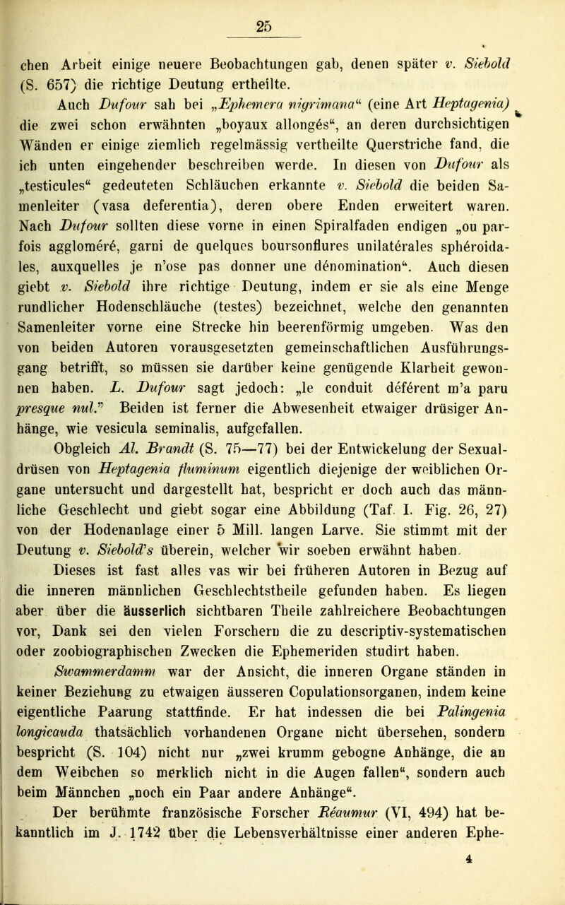 eben Arbeit einige neuere Beobachtungen gab, denen später v. Siehold (S. 657) die richtige Deutung ertheilte. Auch Dufour sah bei „Fphemcra rtigrimana^^ (eine Art Heptagenia) die zwei schon erwähnten ,,boyaux allong^s, an deren durchsichtigen Wänden er einige ziemlich regelmässig vertheilte Querstriche fand, die ich unten eingehender beschreiben werde. In diesen von Bufour als „testicules gedeuteten Schläuchen erkannte v. Sirhold die beiden Sa- menleiter (vasa deferentia), deren obere Enden erweitert waren. Nach Dufour sollten diese vorne in einen Spiralfaden endigen „ou par- fois agglomer^, garni de quelques boursonflures unilaterales sph^roida- les, auxquelles je n'ose pas donner une d^nomination. Auch diesen giebt V. Siehold ihre richtige Deutung, indem er sie als eine Menge rundlicher Hodenschläuche (testes) bezeichnet, welche den genannten Samenleiter vorne eine Strecke hin beerenförmig umgeben. Was den von beiden Autoren vorausgesetzten gemeinschaftlichen Ausführungs- gang betrifft, so müssen sie darüber keine genügende Klarheit gewon- nen haben. L. Dufour sagt jedoch: „le conduit def^rent m'a paru presque nul.^^ Beiden ist ferner die Abwesenheit etwaiger drüsiger An- hänge, wie vesicula seminalis, aufgefallen. Obgleich AI. Brandt (S. 75—77) bei der Entwickelung der Sexual- drüsen von Heptagenia fluminum eigentlich diejenige der weiblichen Or- gane untersucht und dargestellt hat, bespricht er doch auch das männ- liche Geschlecht und giebt sogar eine Abbildung (Taf. I. Fig. 26, 27) von der Hodenanlage einer 5 Mill. langen Larve. Sie stimmt mit der Deutung v. Siebold's überein, welcher wir soeben erwähnt haben. Dieses ist fast alles vas wir bei früheren Autoren in Bezug auf die inneren männlichen Geschlechtstheile gefunden haben. Es liegen aber über die äusserlich sichtbaren Theile zahlreichere Beobachtungen vor, Dank sei den vielen Forschern die zu descriptiv-systematischen oder zoobiographischen Zwecken die Ephemeriden studirt haben. Swammerdamm war der Ansicht, die inneren Organe ständen in keiner Beziehung zu etwaigen äusseren Copulationsorganen, indem keine eigentliche Paarung stattfinde. Er hat indessen die bei Palingenia longicauda thatsächlich vorhandenen Organe nicht übersehen, sondern bespricht (S. 104) nicht nur „zwei krumm gebogne Anhänge, die an dem Weibchen so merklich nicht in die Augen fallen, sondern auch beim Männchen „noch ein Paar andere Anhänge. Der berühmte französische Forscher Eeaumur (VI, 494) hat be- kanntlich im J. 1742 über die Lebensverhältnisse einer anderen Ephe- 4