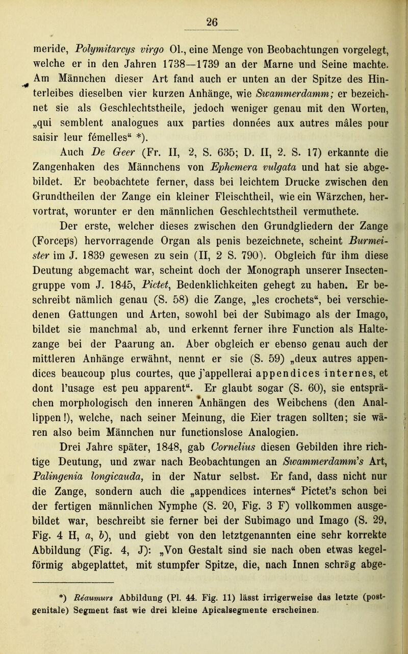 meride, Polymitarcys virgo Ol., eine Menge von Beobachtungen vorgelegt, welche er in den Jahren 1738—1739 an der Marne und Seine machte. Am Männchen dieser Art fand auch er unten an der Spitze des Hin- terleibes dieselben vier kurzen Anhänge, wie Swammerdamm; er bezeich- net sie als Geschlechtstheile, jedoch weniger genau mit den Worten, „qui semblent analogues aux parties donnees aux autres mäles pour saisir leur fömelles *). Auch De Geer (Fr. II, 2, S. 635; D. II, 2. S. 17) erkannte die Zangenhaken des Männchens von EpJiemera vulgata und hat sie abge- bildet. Er beobachtete ferner, dass bei leichtem Drucke zwischen den Grundtheilen der Zange ein kleiner Fleischtheil, wie ein Wärzchen, her- vortrat, worunter er den männlichen Geschlechtstheil vermuthete. Der erste, welcher dieses zwischen den Grundgliedern der Zange (Forceps) hervorragende Organ als penis bezeichnete, scheint Burmei- ster im J. 1839 gewesen zu sein (II, 2 S. 790). Obgleich für ihm diese Deutung abgemacht war, scheint doch der Monograph unserer Insecten- gruppe vom J. 1845, Fictet^ Bedenklichkeiten gehegt zu haben. Er be- schreibt nämlich genau (S. 58) die Zange, „les crochets, bei verschie- denen Gattungen und Arten, sowohl bei der Subimago als der Imago, bildet sie manchmal ab, und erkennt ferner ihre Function als Halte- zange bei der Paarung an. Aber obgleich er ebenso genau auch der mittleren Anhänge erwähnt, nennt er sie (S. 59) „deux autres appen- dices beaucoup plus courtes, que j'appellerai appendices internes, et dont Pusage est peu apparent. Er glaubt sogar (S. 60), sie entsprä- chen morphologisch den inneren 'Anhängen des Weibchens (den Anal- lippen I), welche, nach seiner Meinung, die Eier tragen sollten; sie wä- ren also beim Männchen nur functionslose Analogien. Drei Jahre später, 1848, gab Cornelius diesen Gebilden ihre rich- tige Deutung, und zwar nach Beobachtungen an Swammerdamm''s Art, Palingenia longicauda, in der Natur selbst. Er fand, dass nicht nur die Zange, sondern auch die „appendices internes Pictet's schon bei der fertigen männlichen Nymphe (S. 20, Fig. 3 F) vollkommen ausge- bildet war, beschreibt sie ferner bei der Subimago und Imago (S. 29, Fig. 4 H, a, &), und giebt von den letztgenannten eine sehr korrekte Abbildung (Fig. 4, J): „Von Gestalt sind sie nach oben etwas kegel- förmig abgeplattet, mit stumpfer Spitze, die, nach Innen schräg abge- ♦) Reaumurs Abbildung (PI. 44. Fig. 11) lässt irrigerweise das letzte (post- genitale) Segment fast wie drei kleine Apicalsegmente erscheinen.