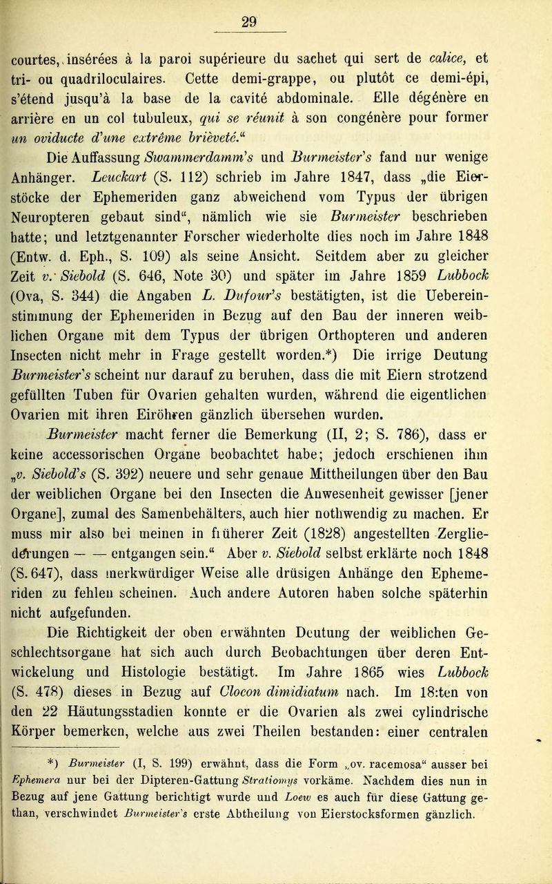 courtes, > inserees a la paroi superieure du sachet qui sert de calice, et tri- ou quadriloculaires. Cette demi-grappe, ou plutot ce demi-epi, s'etend jusqu'ä la base de la cavite abdominale. Elle deg^nere en arriere en un col tubuleux, qui se reunit a son congenere pour former im ovidude dhme extreme hrievete. Die Auffassung Swammerdamm^s und Burmeistcr's fand nur wenige Anhänger. Leuckart (S. 112) schrieb im Jahre 1847, dass „die Eier- stöcke der Ephemeriden ganz abweichend vom Typus der übrigen Neuropteren gebaut sind, nämlich wie sie Burmeister beschrieben hatte; und letztgenannter Forscher wiederholte dies noch im Jahre 1848 (Entw. d. Eph., S. 109) als seine Ansicht. Seitdem aber zu gleicher Zeit V.- Siehold (S. 646, Note 30) und später im Jahre 1859 Luhhoch (Ova, S. 344) die Angaben L. Dufour^s bestätigten, ist die Ueberein- stinimung der Ephemeriden in Bezug auf den Bau der inneren weib- lichen Organe mit dem Typus der übrigen Orthopteren und anderen Insecten nicht mehr in Frage gestellt worden.*) Die irrige Deutung Burmeister s scheint nur darauf zu beruhen, dass die mit Eiern strotzend gefüllten Tuben für Ovarien gehalten wurden, während die eigentlichen Ovarien mit ihren Eiröhren gänzlich übersehen wurden. Burmeister macht ferner die Bemerkung (II, 2; S. 786), dass er keine accessorischen Organe beobachtet habe; jedoch erschienen ihm „V. Siehold's (S. 392) neuere und sehr genaue Mittheilungen über den Bau der weiblichen Organe bei den Insecten die Anwesenheit gewisser [jener Organe], zumal des Samenbehälters, auch hier notliwendig zu machen. Er muss mir also bei meinen in fiüherer Zeit (1828) angestellten Zerglie- dö^^ungen entgangen sein. Aber v. Siehold selbst erklärte noch 1848 (S. 647), dass merkwürdiger Weise alle drüsigen Anhänge den Epheme- riden zu fehlen scheinen. Auch andere Autoren haben solche späterhin nicht aufgefunden. Die Richtigkeit der oben erwähnten Deutung der weiblichen Ge- schlechtsorgane hat sich auch durch Beobachtungen über deren Ent- wickelung und Histologie bestätigt. Im Jahre 1865 wies Luhhock (S. 478) dieses in Bezug auf Clocon dimidiatum nach. Im I8:ten von den 22 Häutungsstadien konnte er die Ovarien als zwei cylindrische Körper bemerken, welche aus zwei Theilen bestanden: einer centralen *) Burmeister (I, S. 199) erwähnt, dass die Form ,,ov. racemosa ausser bei i Ephemera nur bei der Dipteren-Gattung Stratiomys vorkäme. Nachdem dies nun in Bezug auf jene Gattung berichtigt wurde und Loeiv es auch für diese Gattung ge- than, verschwindet Burmeister s erste Abtheilung von Eierstocksformen gänzlich.
