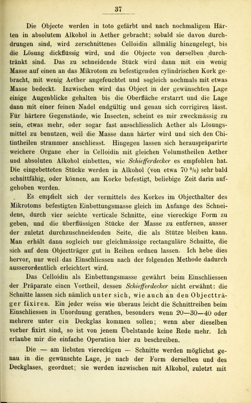 Die Objecte werden in toto gefärbt und nach nochmaligem Här- ten in absolutem Alkohol in Aether gebracht; sobald sie davon durch- drungen sind, wird zerschnittenes Celloidin allmälig hinzugelegt, bis die Lösung dickflüssig wird, und die Objecte von derselben durch- tränkt sind. Das zu schneidende Stück wird dann mit ein wenig Masse auf einen an das Mikrotom zu befestigenden cylindrischen Kork ge- bracht, mit wenig Aether angefeuchtet und sogleich nochmals mit etwas Masse bedeckt. Inzwischen wird das Object in der gewünschten J^age einige Augenblicke gehalten bis die Oberfläche erstarrt und die Lage dann mit einer feinen Nadel endgültig und genau sich corrigiren lässt. Für härtere Gegenstände, wie Insecten, scheint es mir zweckmässig zu sein, etwas mehr, oder sogar fast ausschliesslich Aether als Lösungs- mittel zu benutzen, weil die Masse dann härter wird und sich den Chi- tintheilen strammer anschliesst. Hingegen lassen sich herauspräparirte weichere Organe eher in Celloidin mit gleichen Volumstheilen Aether und absoluten Alkohol einbetten, wie Schiefferdecker es empfohlen hat. Die eingebetteten Stücke werden in Alkohol (von etwa 70 sehr bald schnittfähig, oder können, am Korke befestigt, beliebige Zeit darin auf- gehoben werden. Es empfielt sich der vermittels des Korkes im Objecthalter des Mikrotoms befestigten Einbettungsmasse gleich im Anfange des Schnei- dens, durch vier seichte verticale Schnitte, eine viereckige Form zu geben, und die überflüssigen Stücke der Masse zu entfernen, ausser der zuletzt durchzuschneidenden Seite, die als Stütze bleiben kann. Man erhält dann sogleich nur gleichmässige rectauguläre Schnitte, die sich auf dem Objectträger gut in Reihen ordnen lassen. Ich hebe dies hervor, nur weil das Einschliessen nach der folgenden Methode dadurch ausserordentlich erleichtert wird. Das Celloidin als Einbettungsmasse gewährt beim Einschliessen der Präparate einen Vortheil, dessen Schiefferdecker nicht erwähnt: die Schnitte lassen sich nämlich unter sich, wie auch an den Objectträ- ger fixiren. Ein jeder weiss wie überaus leicht die Schnittreihen beim Einschliessen in Unordnung gerathen, besonders wenn 20—30—40 oder mehrere unter ein Deckglas kommen sollen; wenn aber dieselben vorher fixirt sind, so ist von jenem Übelstande keine Rede mehr. Ich erlaube mir die einfache Operation hier zu beschreiben. Die — am liebsten viereckigen — Schnitte werden möglichst ge- nau in die gewünschte Lage, je nach der Form derselben und des Deckglases, geordnet; sie werden inzwischen mit Alkohol, zuletzt mit