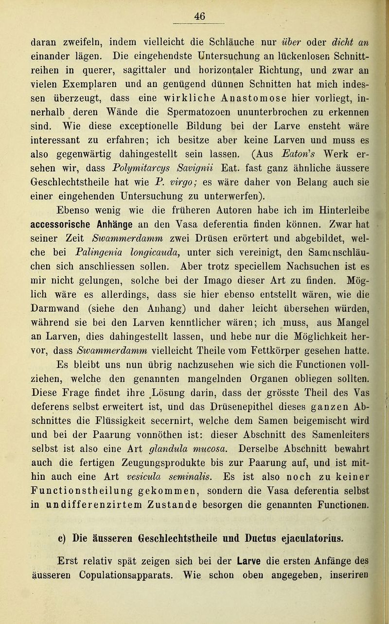 daran zweifeln, indem vielleicht die Schläuche nur über oder dicht an einander lägen. Die eingehendste Untersuchung an lückenlosen Schnitt- reihen in querer, sagittaler und horizontaler Richtung, und zwar an vielen Exemplaren und an genügend dünnen Schnitten hat mich indes- sen überzeugt, dass eine wirkliche Anastomose hier vorliegt, in- nerhalb deren Wände die Spermatozoon ununterbrochen zu erkennen sind. Wie diese exceptionelle Bildung bei der Larve ensteht wäre interessant zu erfahren; ich besitze aber keine Larven und muss es also gegenwärtig dahingestellt sein lassen. (Aus Eaton's Werk er- sehen wir, dass Polymitarcys Savignii Eat. fast ganz ähnliche äussere Geschlechtstheile hat wie P. virgo; es wäre daher von Belang auch sie einer eingehenden Untersuchung zu unterwerfen). Ebenso wenig wie die früheren Autoren habe ich im Hinterleibe accessorische Anhänge an den Vasa deferentia finden können. Zwar hat seiner Zeit Swammerdamm zwei Drüsen erörtert und abgebildet, wel- che bei Falingenia longicauda, unter sich vereinigt, den Samenschläu- chen sich anschliessen sollen. Aber trotz speciellem Nachsuchen ist es mir nicht gelungen, solche bei der Imago dieser Art zu finden. Mög- lich wäre es allerdings, dass sie hier ebenso entstellt wären, wie die Darmwand (siehe den Anhang) und daher leicht übersehen würden, während sie bei den Larven kenntlicher wären; ich muss, aus Mangel an Larven, dies dahingestellt lassen, und hebe nur die Möglichkeit her- vor, dass Swammerdamm vielleicht Theile vom Fettkörper gesehen hatte. Es bleibt uns nun übrig nachzusehen wie sich die Functionen voll- ziehen, welche den genannten mangelnden Organen obliegen sollten. Diese Frage findet ihre Lösung darin, dass der grösste Theil des Vas deferens selbst erweitert ist, und das Drüsenepithel dieses ganzen Ab- schnittes die Flüssigkeit secernirt, welche dem Samen beigemischt wird und bei der Paarung vonnöthen ist: dieser Abschnitt des Samenleiters selbst ist also eine Art glandula mticosa. Derselbe Abschnitt bewahrt auch die fertigen Zeugungsprodukte bis zur Paarung auf, und ist mit- hin auch eine Art vesicula seminalis. Es ist also noch zu keiner Functionstheilung gekommen, sondern die Vasa deferentia selbst in undifferenzirtem Zustande besorgen die genannten Functionen. c) Die äusseren Geschlechtstheile und Ductus ejaculatorius. Erst relativ spät zeigen sich bei der Larve die ersten Anfänge des äusseren Copulationsapparats. Wie schon oben angegeben, inseriren