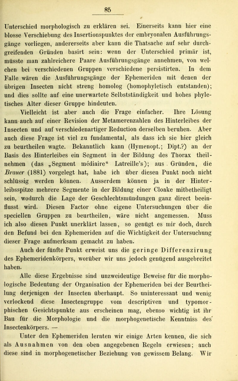 Unterschied morphologisch zu erklären sei. Einerseits kann hier eine blosse Verschiebung des Insertionspunktes der embryonalen Ausführungs- gänge vorliegen, andererseits aber kann die Thatsache auf sehr durch- greifenden Gründen basirt sein: wenn der Unterschied primär ist, müsste man zahlreichere Paare Ausführungsgänge annehmen, von wel- chen bei verschiedenen Gruppen verschiedene persistirten. In dem Falle wären die Ausführungsgänge der Ephemeriden mit denen der übrigen Insecten nicht streng homolog (homophyletisch entstanden); und dies sollte auf eine unerwartete Selbstständigkeit und hohes phyle- tisches Alter dieser Gruppe hindeuten. Vielleicht ist aber auch die Frage einfacher. Ihre Lösung kann auch auf einer Revision der Metamerenzahlen des Hinterleibes der Insecten und auf verschiedenartiger Reduction derselben beruhen. Aber auch diese Frage ist viel zu fundamental, als dass ich sie hier gleich zu beurtheilen wagte. Bekanntlich kann (Hymenopt.; Dipt.?) an der Basis des Hinterleibes ein Segment in der Bildung des Thorax theil- nehmen (das „Segment mediaire Latreille's); aus . Gründen, die Brauer (1881) vorgelegt hat, habe ich über diesen Punkt noch nicht schlüssig werden können. Ausserdem können ja in der Hinter- leibsspitze mehrere Segmente in der Bildung einer Cloake mitbetheiligt sein, wodurch die Lage der Geschlechtsmündungen ganz direct beein- flusst wird. Diesen Factor ohne eigene Untersuchungen über die speciellen Gruppen zu beurtheilen, wäre nicht angemessen. Muss ich also diesen Punkt unerklärt lassen, so genügt es mir doch, durch den Befund bei den Ephemeriden auf die Wichtigkeit der Untersuchung dieser Frage aufmerksam gemacht zu haben. Auch der fünfte Punkt erweist uns die geringe Differenzirung des Ephemeridenkörpers, worüber wir uns jedoch genügend ausgebreitet haben. Alle diese Ergebnisse sind unzweideutige Beweise für die morpho- logische Bedeutung der Organisation der Ephemeriden bei der Beurthei- lung derjenigen der Insecten überhaupt. So uninteressant und wenig verlockend diese Insectengruppe vom descriptiven und typomor- phischen Gesichtspunkte aus erscheinen mag, ebenso wichtig ist ihr Bau für die Morphologie und die morphogenetische Kenntniss des' Insectenkörpers. — Unter den Ephemeriden lernten wir einige Arten kennen, die sich als Ausnahmen von den oben angegebenen Regeln erwiesen; auch diese sind in morphogenetischer Beziehung von gewissem Belang. Wir