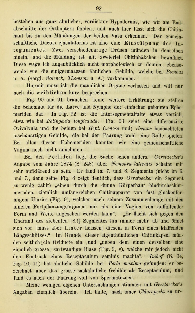 bestehen aus ganz ähnlicher, verdickter Hypodermis, wie wir am End- abschnitte der Orthoptera fanden; und auch hier lässt sich die Chitin- haut bis zu den Mündungen der beiden Vasa erkennen. Der gemein- schaftliche Ductus ejaculatorius ist also eine Einstülpung des In- tegumentes. Zwei verschiedenartige Drüsen münden in denselben hinein, und die Mündung ist mit zweierlei Chitinhäkchen bewaffnet. Diese wage ich augenblicklich nicht morphologisch zu deuten, ebenso- wenig wie die einigermaassen -ähnlichen Gebilde, welche bei Bomhus u. A. (vergl. Schenck, Thomson u. A.) vorkommen. Hiermit muss ich die männlichen Organe verlassen und will nur noch die weiblichen kurz besprechen. Fig. 90 und 91 brauchen keine weitere Erklärung: sie stellen die Schemata für die Larve und Nymphe der einfacher gebauten Ephe- meriden dar. In Fig. 92 ist die Intersegmentalfalte etwas vertieft, etwa wie bei Falingenia longicauda. Fig. 93 zeigt eine differenzirte Ovivalvula und die beiden bei Hept. (venosa und) elegans beobachteten taschenartigen Gebilde, die bei der Paarung wohl eine Rolle spielen. Bei allen diesen Ephemeriden konnten wir eine gemeinschaftliche Vagina noch nicht annehmen. Bei den Perliden liegt die Sache schon anders. Gerstaecker's Angabe vom Jahre 1874 (S. 248) über Nemoura lateralis scheint mir sehr aufklärend zu sein. Er fand im 7. und 8. Segmente (nicht im 6. und 7., denn seine Fig. 8 zeigt deutlich, dass Gerstaecker ein Segment zu wenig zählt) „einen durch die dünne Körperhaut hindurchschim- mernden, ziemlich umfangreichen Chitinapparat von fast glockenför- migem Umriss (Fig. 9), welcher nach seinem Zusammenhange mit den inneren Fortpflanzungsorganen nur als eine Vagina von auffallender Form und Weite angesehen werden kann. „Er flacht sich gegen den Endrand des siebenten [8.!] Segmentes hin immer mehr ab und öffnet sich vor [muss aber hinter heissen] diesem in Form eines klaffenden Längsschlitzes. Im Grunde dieser eigenthümlichen Chitinkapsel mün- den seitlich^die Oviducte ein, und „neben dem einen derselben eine ziemlich grosse, zartwandige Blase (Fig. 9, v)^ welche mir jedoch nicht den Eindruck eines Receptaculum seminis machte. Imhof (S. 34, Fig. 10, 11) hat ähnliche Gebilde bei Ferla maxima gefunden; er be- zeichnet aber das grosse sackähnliche Gebilde als Receptaculum, und fand es nach der Paarung voll von Spermatozoon. Meine wenigen eigenen Untersuchungen stimmen mit Gerstaecker's Angaben zien^Ucb überein. Ich halte, nach einer Qhloroperla zu ur-