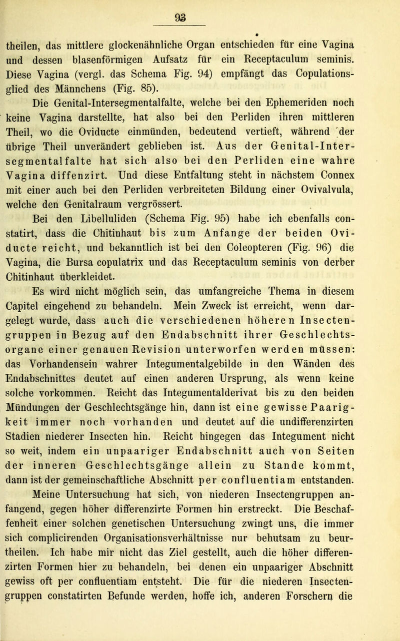 theilen, das mittlere glockenähnliche Organ entschieden für eine Vagina und dessen blasenförmigen Aufsatz für ein Receptaculum seminis. Diese Vagina (vergl. das Schema Fig. 94) empfängt das Copulations- glied des Männchens (Fig. 85). Die Genital-Intersegmentalfalte, welche bei den Ephemeriden noch keine Vagina darstellte, hat also bei den Perliden ihren mittleren Theil, wo die Oviducte einmünden, bedeutend vertieft, während der übrige Theil unverändert geblieben ist. Aus der Genital-Inter- segmentalfalte hat sich also bei den Perliden eine wahre Vagina diffenzirt. Und diese Entfaltung steht in nächstem Gonnex mit einer auch bei den Perliden verbreiteten Bildung einer Ovivalvula, welche den Genitalraum vergrössert. Bei den Libelluliden (Schema Fig. 95) habe ich ebenfalls con- statirt, dass die Chitinhaut bis zum Anfange der beiden Ovi- ducte reicht, und bekanntlich ist bei den Coleopteren (Fig. 96) die Vagina, die Bursa copulatrix und das Eeceptaculum seminis von derber Chitinhaut überkleidet. Es wird nicht möglich sein, das umfangreiche Thema in diesem Capitel eingehend zu behandeln. Mein Zweck ist erreicht, wenn dar- gelegt wurde, dass auch die verschiedenen höheren Insecten- gruppen in Bezug auf den Endabschnitt ihrer Geschlechts- organe einer genauen Revision unterworfen werden müssen: das Vorhandensein wahrer Integumentalgebilde in den Wänden des Endabschnittes deutet auf einen anderen Ursprung, als wenn keine solche vorkommen. Reicht das Integumentalderivat bis zu den beiden Mündungen der Geschlechtsgänge hin, dann ist eine gewisse Paarig- keit immer noch vorhanden und deutet auf die undiiferenzirten Stadien niederer Insecten hin. Reicht hingegen das Integument nicht so weit, indem ein unpaariger Endabschnitt auch von Seiten der inneren Geschlechtsgänge allein zu Stande kommt, dann ist der gemeinschaftliche Abschnitt per confluentiam entstanden. Meine Untersuchung hat sich, von niederen Insectengruppen an- fangend, gegen höher differenzirte Formen hin erstreckt. Die Beschaf- fenheit einer solchen genetischen Untersuchung zwingt uns, die immer sich complicirenden Organisationsverhältnisse nur behutsam zu beur- theilen. Ich habe mir nicht das Ziel gestellt, auch die höher differen- zirten Formen hier zu behandeln, bei denen ein unpaariger Abschnitt gewiss oft per confluentiam entsteht. Die für die niederen Insecten- gruppen constatirten Befunde werden, hoffe ich, anderen Forschern die
