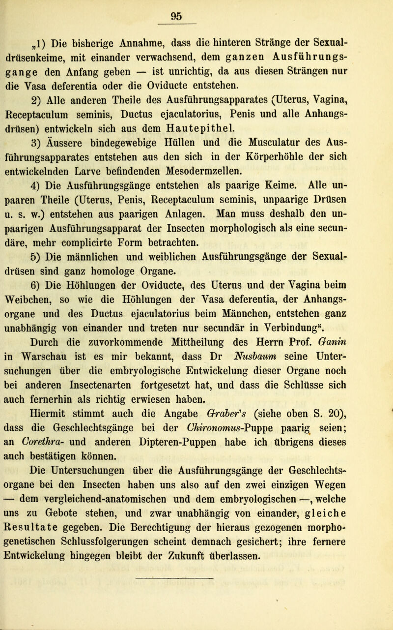„1) Die bisherige Annahme, dass die hinteren Stränge der Sexual- drüsenkeime, mit einander verwachsend, dem ganzen Aus führungs- gange den Anfang geben — ist unrichtig, da aus diesen Strängen nur die Vasa deferentia oder die Oviducte entstehen. 2) Alle anderen Theile des Ausführungsapparates (Uterus, Vagina, Receptaculum seminis, Ductus ejaculatorius, Penis und alle Anhangs- drüsen) entwickeln sich aus dem Hautepithel. 3) Äussere bindegewebige Hüllen und die Musculatur des Aus- führungsapparates entstehen aus den sich in der Körperhöhle der sich entwickelnden Larve befindenden Mesodermzellen. 4) Die Ausführungsgänge entstehen als paarige Keime. Alle un- paaren Theile (Uterus, Penis, Receptaculum seminis, unpaarige Drüsen u. s. w.) entstehen aus paarigen Anlagen. Man muss deshalb den un- paarigen Ausführungsapparat der Insecten morphologisch als eine secun- däre, mehr complicirte Form betrachten. 5) Die männlichen und weiblichen Ausführungsgänge der Sexual- drüsen sind ganz homologe Organe. 6) Die Höhlungen der Oviducte, des Uterus und der Vagina beim Weibchen, so wie die Höhlungen der Vasa deferentia, der Anhangs- organe und des Ductus ejaculatorius beim Männchen, entstehen ganz unabhängig von einander und treten nur secundär in Verbindung. Durch die zuvorkommende Mittheilung des Herrn Prof. Ganin in Warschau ist es mir bekannt, dass Dr Nusbaum seine Unter- suchungen über die embryologische Entwickelung dieser Organe noch bei anderen Insectenarten fortgesetzt hat, und dass die Schlüsse sich auch fernerhin als richtig erwiesen haben. Hiermit stimmt auch die Angabe Gröberns (siehe oben S. 20), dass die Geschlechtsgänge bei der Ühironomus-Fw^i^e paarig seien; an Corethra- und anderen Dipteren-Puppen habe ich übrigens dieses auch bestätigen können. Die Untersuchungen über die Ausführungsgänge der Geschlechts- organe bei den Insecten haben uns also auf den zwei einzigen Wegen — dem vergleichend-anatomischen und dem embryologischen —, welche uns zu Gebote stehen, und zwar unabhängig von einander, gleiche Resultate gegeben. Die Berechtigung der hieraus gezogenen morpho- genetischen Schlussfolgerungen scheint demnach gesichert; ihre fernere Entwickelung hingegen bleibt der Zukunft überlassen.