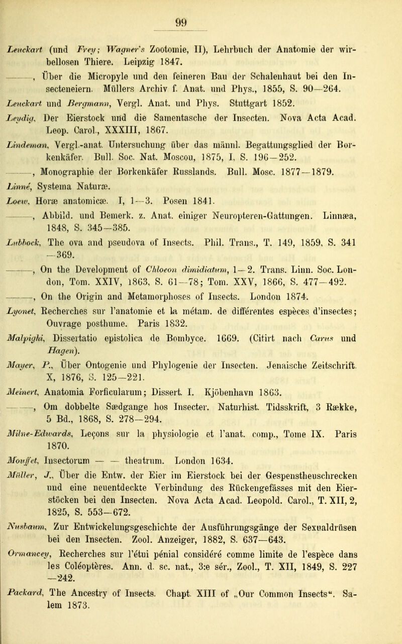 Lenclcart (und Frey; Wagners Zootomie, II), Lehrbuch der Anatomie der wir- bellosen Thiere. Leipzig 1847. , Über die Micropyle und den feineren Bau der Schalenhaut bei den In- secteneiern. Müllers Archiv f. Anat. und Phys., 1855, S. 90—264. Leucl'art und Bergmann, Verg-l. Anat. und Phys. Stuttgart 1852. Leydig, Der Eierstock und die Samentasche der Insecten. Nova Acta Acad. Leop. Carol., XXXIII, 1867. Lindeman, Yergl.-anat. Untersuchung über das männl. Begattungsglied der Bor- kenkäfer. Bull. Soc. Nat. Moscou, 1875, I, S. 196-252. , Monographie der Borkenkäfer Russlands. Bull. Mose. 1877— 1879. lAnne, Systema Naturse. Loeuu Horse anatomicse. T, l^ -S. Posen 1841. , Abbild, und Bemerk, z. Anat. einiger Neuropteren-Gattungen. Linnaea, 1848, S. 345-385. Ltihhoch The ova and pseudova of Insects. Phil. Trans., T. 149, 1859, S. 341 - 369. , On the Development of Chloeon dimidiatnm, 1— 2. Trans. Linn. Soc. Lon- don, Tom. XXIV, 1863, S. 61-78; Tom. XXV, 1866, S. 477-492. , On the Origin and Metamorphoses of Insects. London 1874. Lyonet, Eecherches sur l'anatomie et la metam. de differentes especes d'insectes; Ouvrage posthume. Paris 1832. Malpighi Dissertatio epistolica de Bombyce. 1669. (Citirt nacli Cams und Hagen). Mayer, P., Über Ontogenie und Phylogenie der Insecten. Jenpiische Zeitschrift. X, 1876, 3. 125-221. Meinen, Anatomia Forficularum; Dissert. I. Kjübenhavn 1863. , Om dobbelte Saedgange hos Insecter. Naturhist. Tidsskrift, 3 tekke, 5 Bd., 1868, S. 278-294. Milne-Edwards, Le9ons sur la physiologie et l'anat. comp., Tome IX. Paris 1870. Mouffet, Insectorum — — theatrum. London 1634. MüUer, J., Über die Entw. der Eier im Eierstock bei der Gespenstheuschrecken und eine neuentdeckte Verbindung des Rückengefässes mit den Eier- stöcken bei den Insecten. Nova Acta Acad. Leopold. Carol., T. XII, 2, 1825, S. 553-672. Nnshawn, Zur Entwickelungsgeschichte der Ausführungsgänge der Sexualdrttsen bei den Insecten. Zool. Anzeiger, 1882, S. 637—643. Ormancey, Recherches sur l'etui penial considere comme limite de l'espece dans les Cole'optkes. Ann. d. sc. nat., 3:e ser., Zool., T. XII, 1849, S. 227 —242. Packard, The Ancestry of Insects. Chapt. XIII of „Our Common Insects. Sa- lem 1873.