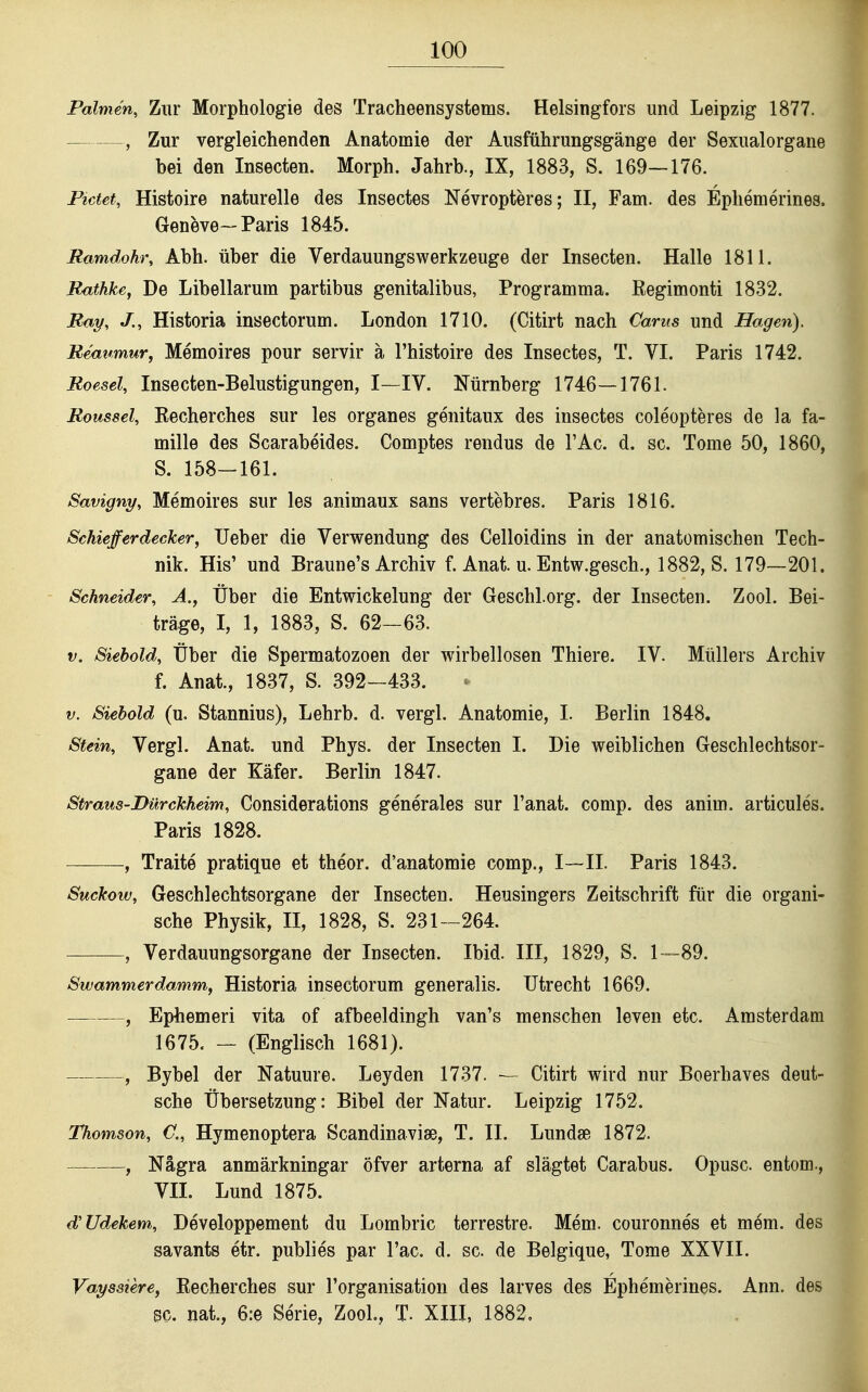 Palmen, Zur Morphologie des Tracheensystems. Helsingfors und Leipzig 1877. , Zur vergleichenden Anatomie der Ausftihrungsgänge der Sexualorgane bei den Insecten. Morph. Jahrb., IX, 1883, S. 169—176. Pictet, Histoire naturelle des Insectes Nevropteres; II, Farn, des Ephemerines. Geneve—Paris 1845. Ramdohr, Abh. Über die Verdauungswerkzeuge der Insecten. Halle 1811. Rathke, De Libellarum partibus genitalibus, Programma. Eegimonti 1832. Ray, J., Historia insectorum. London 1710. (Citirt nach Carus und Hagen). Reaumur, Memoires pour servir ä l'histoire des Insectes, T. VI. Paris 1742. Roesel, Insecten-Belustigungen, I—IV. Nürnberg 1746—1761. Roussel, Eecherches sur les organes genitaux des insectes coleopteres de la fa- mille des Scarabeides. Comptes rendus de l'Ac. d. sc. Tome 50, 1860, S. 158-161. Savigny, Memoires sur les animaux sans vertebres. Paris 1816. Schieferdecker, lieber die Verwendung des Celloidins in der anatomischen Tech- nik. His' und Braune's Archiv f. Anat. u. Entw.gesch., 1882, S. 179—201. Schneider, A., Über die Entwickelung der Geschl.org. der Insecten. Zool. Bei- träge, I, 1, 1883, S. 62-63. V. Siebold, Über die Spermatozoon der wirbellosen Thiere. IV. Müllers Archiv f. Anat., 1837, S. 392-433. V. Siehold (u, Stannius), Lehrb. d. vergl. Anatomie, I. Berlin 1848. Stein, Vergl. Anat. und Phys. der Insecten I. Die weiblichen Geschlechtsor- gane der Käfer. Berlin 1847. Straus-Dürckheim, Considerations generales sur l'anat. comp, des anim. articules. Paris 1828. ———, Traite pratique et theor. d'anatomie comp., I—II. Paris 1843. Suckow, Geschlechtsorgane der Insecten. Heusingers Zeitschrift für die organi- sche Physik, II, 1828, S. 231-264. , Verdauungsorgane der Insecten. Ibid. III, 1829, S. 1—89. Swammerdamm,, Historia insectorum generalis. Utrecht 1669. —, Epbemeri vita of afbeeldingh van's menschen leven etc. Amsterdam 1675. — (Englisch 1681). — , Bybel der Natuure. Leyden 1737. — Citirt wird nur Boerhaves deut- sche Übersetzung: Bibel der Natur. Leipzig 1752. Thomson, Ü„ Hymenoptera Scandinaviae, T. II. Lundse 1872. , Nägra anmärkningar öfver arterna af slägtet Carabus. Opusc. entom., VII. Lund 1875. d'Udekem, Developpement du Lombric terrestre. Mem. couronnes et mem. des savants etr. publies par l'ac. d. sc. de Belgique, Tome XXVII. Vaysaiere, Recherches sur l'organisation des larves des Ephemerines. Ann. des 8C. nat., 6:e Serie, ZooL, T. XIII, 1882,