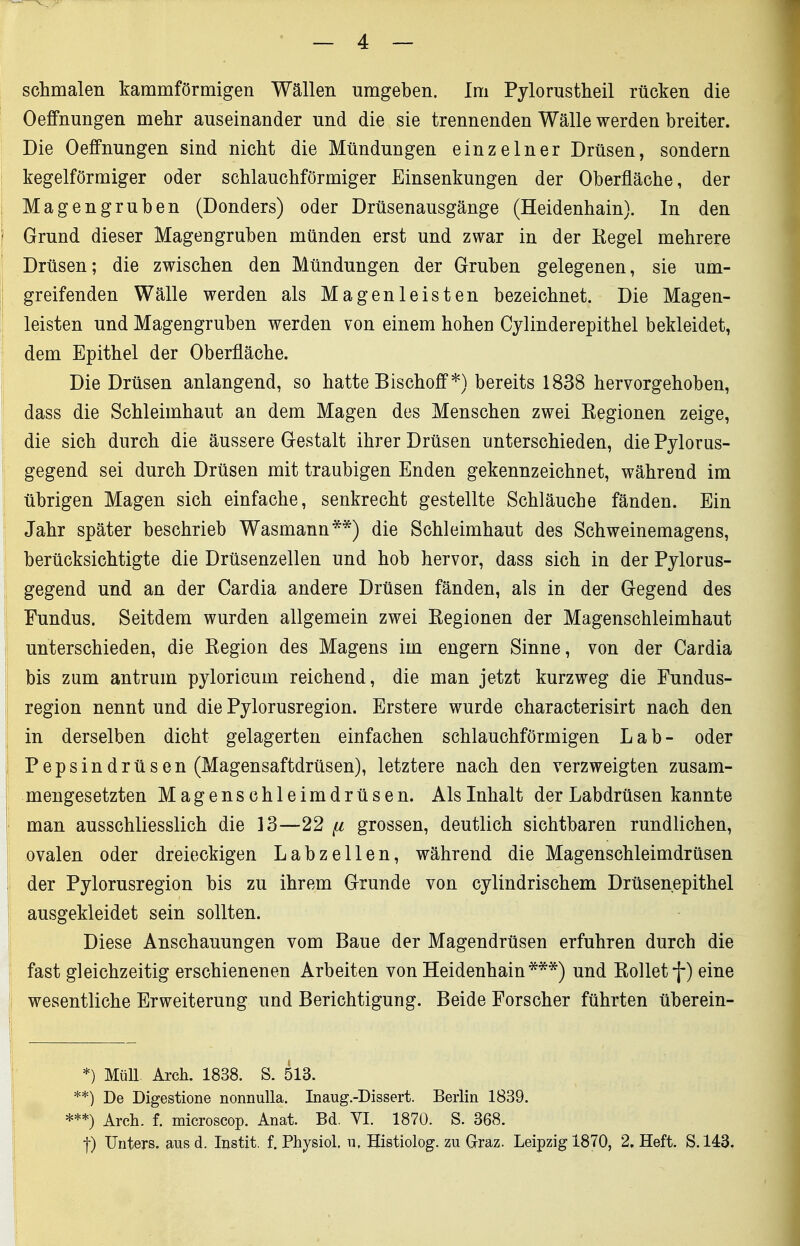schmalen kammförmigen Wällen umgeben. Im Pylorustheil rücken die Oeffnungen mehr auseinander und die sie trennenden Wälle werden breiter. Die Oeffnungen sind nicht die Mündungen einzelner Drüsen, sondern kegelförmiger oder schlauchförmiger Einsenkungen der Oberfläche, der Magengruben (Donders) oder Drüsenausgänge (Heidenhain). In den Grund dieser Magengruben münden erst und zwar in der Kegel mehrere Drüsen; die zwischen den Mündungen der Gruben gelegenen, sie um- greifenden Wälle werden als Magenleisten bezeichnet. Die Magen- leisten und Magengruben werden von einem hohen Cylinderepithel bekleidet, dem Epithel der Oberfläche. Die Drüsen anlangend, so hatte Bischoff*) bereits 1838 hervorgehoben, dass die Schleimhaut an dem Magen des Menschen zwei Eegionen zeige, die sich durch die äussere Gestalt ihrer Drüsen unterschieden, die Pylorus- gegend sei durch Drüsen mit traubigen Enden gekennzeichnet, während im übrigen Magen sich einfache, senkrecht gestellte Schläuche fänden. Ein Jahr später beschrieb Wasmann**) die Schleimhaut des Schweinemagens, berücksichtigte die Drüsenzellen und hob hervor, dass sich in der Pylorus- gegend und an der Cardia andere Drüsen fänden, als in der Gegend des Fundus. Seitdem wurden allgemein zwei Regionen der Magenschleimhaut unterschieden, die Region des Magens im engern Sinne, von der Cardia bis zum antrum pyloricum reichend, die man jetzt kurzweg die Fundus- region nennt und die Pylorusregion. Erstere wurde characterisirt nach den in derselben dicht gelagerten einfachen schlauchförmigen Lab- oder Pepsindrüsen (Magensaftdrüsen), letztere nach den verzweigten zusam- mengesetzten Magenschleimdrüsen. Als Inhalt der Labdrüsen kannte i man ausschliesslich die 13—22 [i grossen, deutlich sichtbaren rundlichen, ovalen oder dreieckigen Labzellen, während die Magenschleimdrüsen der Pylorusregion bis zu ihrem Grunde von cylindrischem Drüsenepithel I ausgekleidet sein sollten. i; Diese Anschauungen vom Baue der Magendrüsen erfuhren durch die \ fast gleichzeitig erschienenen Arbeiten von Heidenhain***) und Rolletf) eine Ij wesentliche Erweiterung und Berichtigung. Beide Forscher führten überein- *) Müll Arch. 1838. S. 513. **) De Digestione nonnulla. Inaug.-Dissert. Berlin 1839. ***) Arch. f. microscop. Anat. Bd. VI. 1870. S. 368. j) Unters, aus d. Instit. f. Physiol. n. Histiolog. zu Graz. Leipzig 1870, 2. Heft. 8.143.