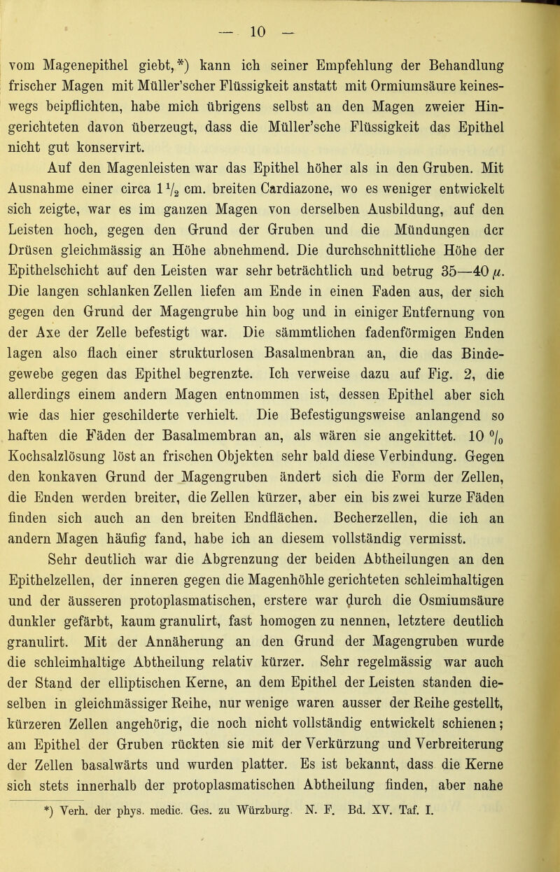 vom Magenepithel giebt,*) kann ich seiner Empfehlung der Behandlung frischer Magen mit MüUer'scher Flüssigkeit anstatt mit Ormiumsäure keines- wegs beipflichten, habe mich übrigens selbst an den Magen zweier Hin- gerichteten davon überzeugt, dass die Müller'sche Flüssigkeit das Epithel nicht gut konservirt. Auf den Magenleisten war das Epithel höher als in den Gruben. Mit Ausnahme einer circa 1V2 cm. breiten Cardiazone, wo es weniger entwickelt sich zeigte, war es im ganzen Magen von derselben Ausbildung, auf den Leisten hoch, gegen den G-rund der Gruben und die Mündungen der Drüsen gleichmässig an Höhe abnehmend. Die durchschnittliche Höhe der Epithelschicht auf den Leisten war sehr beträchtlich und betrug 35—40 [i. Die langen schlanken Zellen liefen am Ende in einen Faden aus, der sich gegen den Grund der Magengrube hin bog und in einiger Entfernung von der Axe der Zelle befestigt war. Die sämmtlichen fadenförmigen Enden lagen also flach einer strukturlosen Basalmenbran an, die das Binde- gewebe gegen das Epithel begrenzte. Ich verweise dazu auf Fig. 2, die allerdings einem andern Magen entnommen ist, dessen Epithel aber sich wie das hier geschilderte verhielt. Die Befestigungsweise anlangend so haften die Fäden der Basalmembran an, als wären sie angekittet. 10 ^/o Kochsalzlösung löst an frischen Objekten sehr bald diese Verbindung. Gegen den konkaven Grund der Magengruben ändert sich die Form der Zellen, die Enden werden breiter, die Zellen kürzer, aber ein bis zwei kurze Fäden finden sich auch an den breiten Endflächen. Becherzellen, die ich an andern Magen häufig fand, habe ich an diesem vollständig vermisst. Sehr deutlich war die Abgrenzung der beiden Abtheilungen an den Epithelzellen, der inneren gegen die Magenhöhle gerichteten schleimhaltigen und der äusseren protoplasmatischen, erstere war durch die Osmiumsäure dunkler gefärbt, kaum granulirt, fast homogen zu nennen, letztere deutlich granulirt. Mit der Annäherung an den Grund der Magengruben wurde die schleimhaltige Abtheilung relativ kürzer. Sehr regelmässig war auch der Stand der elliptischen Kerne, an dem Epithel der Leisten standen die- selben in gleichmässiger Reihe, nur wenige waren ausser der Reihe gestellt, kürzeren Zellen angehörig, die noch nicht vollständig entwickelt schienen; am Epithel der Gruben rückten sie mit der Verkürzung und Verbreiterung der Zellen basalwärts und wurden platter. Es ist bekannt, dass die Kerne sich stets innerhalb der protoplasmatischen Abtheilung finden, aber nahe *) Verh. der phys. medic. Ges. zu Würzburg. N. P. Bd. XV. Taf. I.