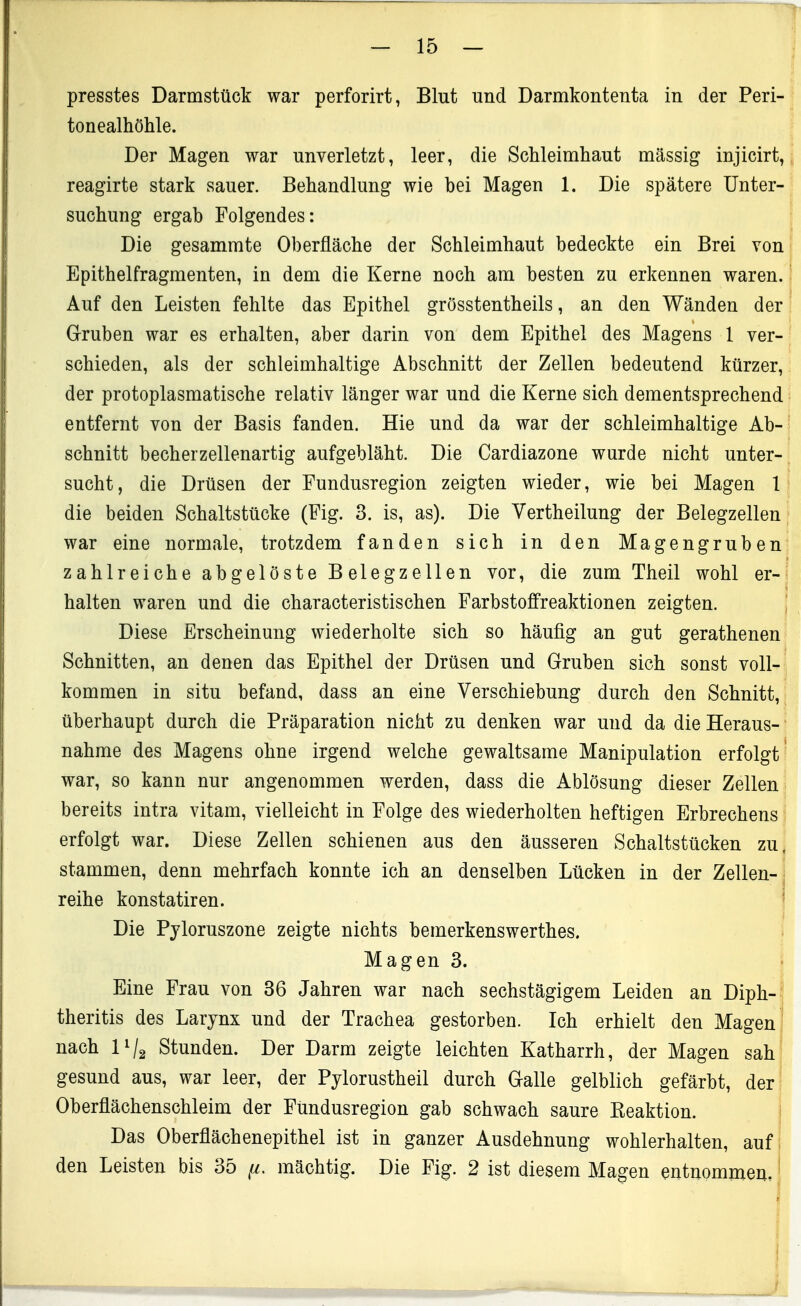 presstes Darmstück war perforirt, Blut und Darmkontenta in der Peri- tonealhöhle. Der Magen war unverletzt, leer, die Schleimhaut massig injicirt, reagirte stark sauer. Behandlung wie bei Magen 1. Die spätere Unter- suchung ergab Folgendes: Die gesammte Oberfläche der Schleimhaut bedeckte ein Brei von Epithelfragmenten, in dem die Kerne noch am besten zu erkennen waren. Auf den Leisten fehlte das Epithel grösstentheils, an den Wänden der Gruben war es erhalten, aber darin von dem Epithel des Magens 1 ver- schieden, als der schleimhaltige Abschnitt der Zellen bedeutend kürzer, der protoplasmatische relativ länger war und die Kerne sich dementsprechend entfernt von der Basis fanden. Hie und da war der schleimhaltige Ab- schnitt becherzellenartig aufgebläht. Die Cardiazone wurde nicht unter- sucht, die Drüsen der Fundusregion zeigten wieder, wie bei Magen 1 die beiden Schaltstücke (Fig. 3. is, as). Die Vertheilung der Belegzellen war eine normale, trotzdem fanden sich in den Magengruben zahlreiche abgelöste B elegzellen vor, die zum Theil wohl er- halten waren und die characteristischen Farbstoffreaktionen zeigten. Diese Erscheinung wiederholte sich so häufig an gut gerathenen Schnitten, an denen das Epithel der Drüsen und Gruben sich sonst voll- kommen in situ befand, dass an eine Verschiebung durch den Schnitt, überhaupt durch die Präparation nicht zu denken war und da die Heraus- nahme des Magens ohne irgend welche gewaltsame Manipulation erfolgt war, so kann nur angenommen werden, dass die Ablösung dieser Zellen bereits intra vitam, vielleicht in Folge des wiederholten heftigen Erbrechens erfolgt war. Diese Zellen schienen aus den äusseren Schaltstücken zu, stammen, denn mehrfach konnte ich an denselben Lücken in der Zellen- reihe konstatiren. Die Pyloruszone zeigte nichts bemerkenswerthes. Magen 3. Eine Frau von 86 Jahren war nach sechstägigem Leiden an Diph- theritis des Larynx und der Trachea gestorben. Ich erhielt den Magen ' nach 11/2 Stunden. Der Darm zeigte leichten Katharrh, der Magen sah gesund aus, war leer, der Pylorustheil durch Galle gelblich gefärbt, der Oberflächenschleim der Fundusregion gab schwach saure Keaktion. i Das Oberflächenepithel ist in ganzer Ausdehnung wohlerhalten, auf ] den Leisten bis 35 ^. mächtig. Die Fig. 2 ist diesem Magen entnommen, | i