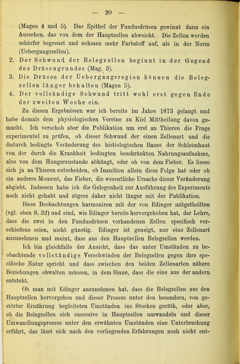 (Magen 4 und 5). Das Epithel der Fundusdrüsen gewinnt dann ein Aussehen, das von dem der Hauptzellen abweicht. Die Zellen werden schärfer begrenzt und nehmen mehr Farbstoff auf, als in der Norm (Uebergangs Zellen). 2. Der Schwun(l der Belegzellen beginnt in der Gregend des Drüsengrundes (Mag. 3). 3. Die Drüsen der Uebergangsregion können die Beleg- zellen länger behalten (Magen 5). 4. Der vollsändige Schwund tritt wohl erst gegen Ende der zweiten Woche ein. Zu diesen Ergebnissen war ich bereits im Jahre 1873 gelangt und habe damals dem physiologischen Vereine zu Kiel Mittheilung davon ge- macht. Ich verschob aber die Publikation um erst an Thieren die Frage experimentel zu prüfen, ob dieser Schwund der einen Zellenart und die dadurch bedingte Veränderung des histiologischen Baues der Schleimhaut von der durch die Krankheit bedingten beschränkten Nahrungsaufnahme, also von dem Hungerzustande abhängt, oder ob von dem Fieber. Es Hesse sich ja an Thieren entscheiden, ob Inanition allein diese Folge hat oder ob ein anderes Moment, das Fieber, die wesentliche Ursache dieser Veränderung abgiebt. Indessen habe ich die Grelegenheit zur Ausführung des Experiments noch nicht gehabt und zögere daher nicht länger mit der Publikation. Diese Beobachtungen harmoniren mit der von Edinger mitgetheilten (vgl. oben S. 32) und sind, wie Edinger bereits hervorgehoben hat, der Lehre, dass die zwei in den Fundusdrüsen vorhandenen Zellen specifisch ver- schiedene seien, nicht günstig. Edinger ist geneigt, nur eine Zellenart anzunehmen und meint, dass aus den Hauptzellen Belegzellen werden. Ich bin gleichfalls der Ansicht, dass das unter Umständen zu be- obachtende vollständige Verschwinden der Belegzellen gegen ihre spe- cifische Natur spricht und dass zwischen den beiden Zellenarten nähere Beziehungen obwalten müssen, in dem Sinne, dass die eine aus der andern entsteht. Ob man mit Edinger anzunehmen hat, dass die Belegzellen aus den Hauptzellen hervorgehen und dieser Process unter den besondern, von ge- störter Ernährung begleiteten Umständen ins Stocken geräth, oder aber, ob die Belegzellen sich succesive in Hauptzellen umwandeln und dieser Umwandlungsprocess unter den erwähnten Umständen eine Unterbrechung erfährt, das lässt sich nach den vorliegenden Erfahrungen noch nicht ent-