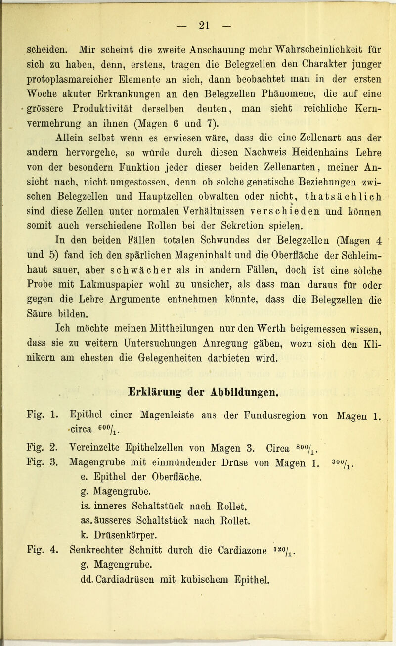 scheiden. Mir scheint die zweite Anschauung mehr Wahrscheinlichkeit für sich zu haben, denn, erstens, tragen die Belegzellen den Charakter junger protoplasmareicher Elemente an sich, dann beobachtet man in der ersten Woche akuter Erkrankungen an den Belegzellen Phänomene, die auf eine grössere Produktivität derselben deuten, man sieht reichliche Kern- vermehrung an ihnen (Magen 6 und 7). Allein selbst wenn es erwiesen wäre, dass die eine Zellenart aus der andern hervorgehe, so würde durch diesen Nachweis Heidenhains Lehre von der besondern Funktion jeder dieser beiden Zellenarten, meiner An- sicht nach, nicht umgestossen, denn ob solche genetische Beziehungen zwi- schen Belegzellen und Hauptzellen obwalten oder nicht, thatsächlich sind diese Zellen unter normalen Verhältnissen verschieden und können somit auch verschiedene Rollen bei der Sekretion spielen. In den beiden Fällen totalen Schwundes der Belegzellen (Magen 4 und 5) fand ich den spärlichen Mageninhalt und die Oberfläche der Schleim- haut sauer, aber schwächer als in andern Fällen, doch ist eine solche Probe mit Lakmuspapier wohl zu unsicher, als dass man daraus für oder gegen die Lehre Argumente entnehmen könnte, dass die Belegzellen die Säure bilden. Ich möchte meinen Mittheilungen nur den Werth beigemessen wissen, dass sie zu weitern Untersuchungen Anregung gäben, wozu sich den Kli- nikern am ehesten die Gelegenheiten darbieten wird. Erklärung der Abbildungen. Fig. 1. Epithel einer Magenleiste aus der Fundusregion von Magen 1. circa 600/ Fig. 2. Vereinzelte Epithelzellen von Magen 3. Circa ^^^/^. Fig. 3. Magengrube mit einmündender Drüse von Magen 1. e. Epithel der Oberfläche. g. Magengrube. is. inneres Schaltstück nach Rollet, as. äusseres Schaltstück nach Rollet, k. Drüsenkörper. Fig. 4. Senkrechter Schnitt durch die Cardiazone ^^oj^^ g. Magengrube. dd. Cardiadrüsen mit kubischem Epithel. 300/