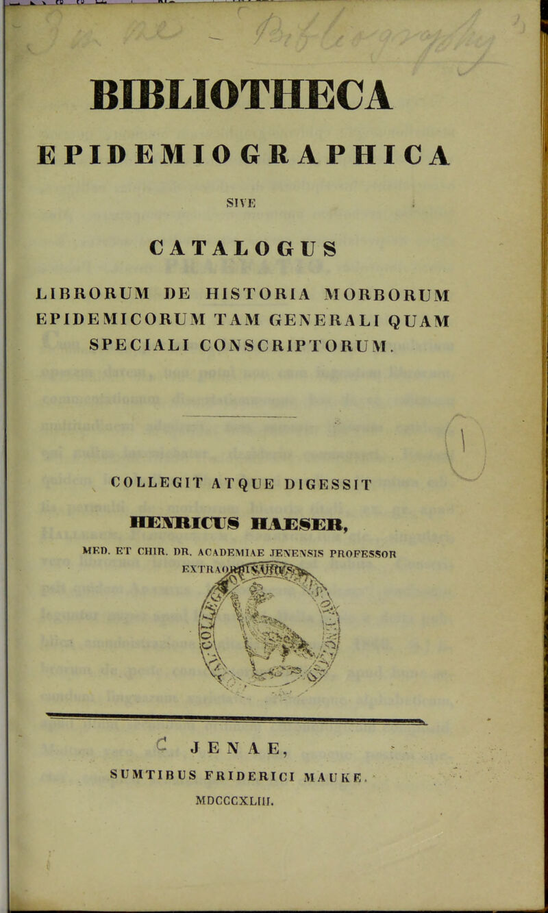 BIBLIOTHECA EPIDEMIOGRAPHICA SIVE CATALO GUS LIBRORUM DE HISTORIA MORBORUM EPIDEMICORUM TAM GENERALI QUAM SPECIALI CONSCRIPTORUM. COLLEGIT ATQUE DIGESSIT n MF.D. ET CHIR. DR. ACADEMIAE .TE\E\SIS PROPESSOR EXTRAOJ»^T^[§S^^ ^ J E N A E, SUMTIBUS FRIDERICI MAUKE. MDCCCXLIII.