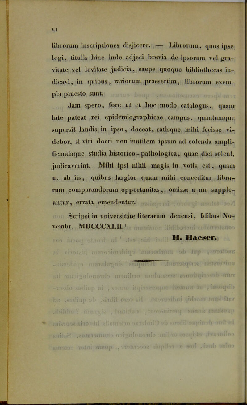 ribiorum inscriptioiies disjicerc. — Libroruni, quos ipsc; legi, titulis hinc inde adjeci brevia dc ipsorum vel gra- vitate vel levitate judicia, saepe quoque bibliothecas in- dicavi, in quibus, rariorum praesertim, librorum exem- pla praesto sunt. Jam spero, fore ut et hoc modo catalogus, quam late pateat rei epidemiograpllicae campus, quantum([ue supersit laudis in ipso, doceat, satisque mihi fecisse yl- debor, si viri docti non inutilem ipsum ad colenda ampli- ficandaque studia historico-pathologica, quae dici solent, judicaverint. Mihi ipsi nihil magis in votis est, quam ut ab iis, quibus largior quam mihi conceditur libro- rum comparandorum opportunitas, omissa a me supple- antur, errata emendentur. Scripsi in universititte iiterarum Jenensi, hhbus Xo- vembr. IMDCCCXLII.'