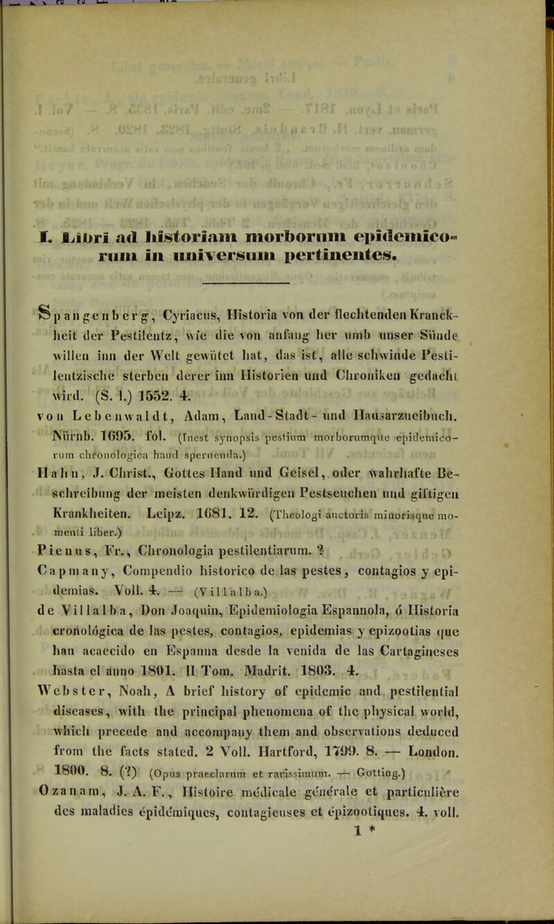 I. Ijiori ad lii^toriam morboriim epi<1emico riim iii uuiver^nm pertiueute^. S p a II g c n b e r g, Cyriacus, Historia von der fleclitendeii Kranck- lieit der Pestilentz, wie die von anfang lier iimb unser Siinde, willen inn der Welt gewiitct liat, das ist, alle schwinde Pesti- lentzisclic sterbcn derer inn Ilistorien und Clironiken gedachi wird. (S. 1.) 1552. 4. von Lebeiiwaidt, Adam, Land-Stadt-und Ilausarzncibnch. Niirnb. 1695. fol. (fnest s^^nopsis pestium morborumque epidemico- rum chronologica hand spernenda.) Ilahn, J. Christ., Gottes Iland und Geisel, oder walirliafte Be- schreibnng der meisten denkwiirdigen Pestseuchen nnd giftigen Krankheiten. Leipz. ICSI. 12. (Theolosi anctoris miaorisque mo- menli liber.) Pienus, Fr., Chronologia pestilentiarum.'? Capmany, Compendio historico de las pestes, contagios y epi- deinias. Voll. 4. — (Villalba.) de Villalba, Don Joaquin, Epidemiologia Espannola, d Ilistoria cronologica de las pestes, contagios, epidemias y epizootias quc han acaecido en Espanna desde la venida de las Cartagineses hasta el anno 1801. 11 Tom. Madrit. 1803. 4. VVebster, Noali, A brief liistory of epidemic and pestilential diseases, with the principal phenomena of tlic pliysical world, which precede and accompany them and obscrvalions deduced from the facts staled. 2 Voll. Hartford, 1799. 8. — London. 1800. 8. (?) (Opiis praeclarnm et rarissimum. — Gotting.) Ozanara, J. A. F., Ilistoire medicale gen^rale et particullijre dcs maladies epidemiques, contagieuses et epizootiques. 4. voll. 1 *