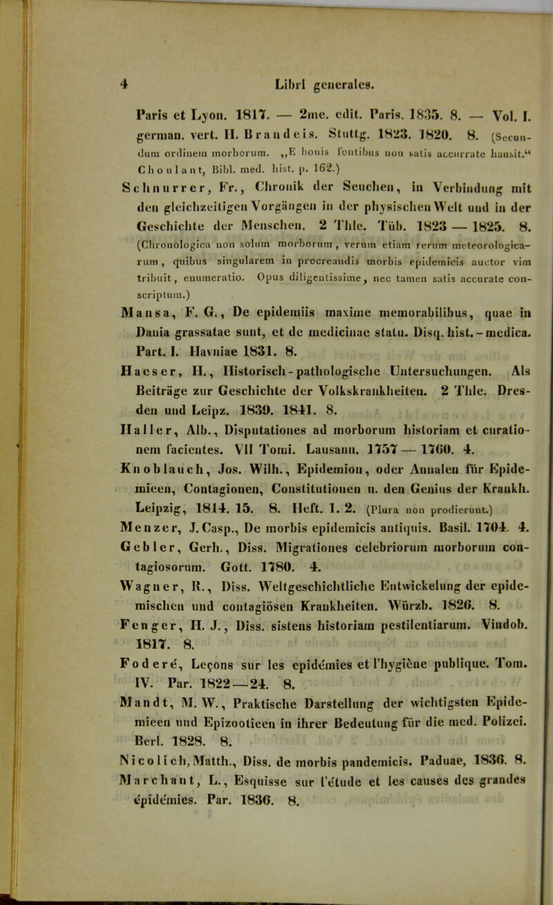 Paris et Lyoii. 1817. — 2me. cdit. Paris. 18.35. 8. — Vol. I. german. vert. 11. B r a u (1 e i 8. Stuttg. IHTi. 1820. 8. (Sccun- tlum ordinein inorborum. ,,R l)OMis roiilibus uou salis acciiriate liausit. Choulant, Bil)l. med. hist. p. 162.) Sclinurrer, Fr., Clirouik der Seucheu, in Verbiudung mit den gleichzeiligeu Vorgangeu iu dcr physisclieu Welt uud iu der Geschichte der Meuscheu. 2 Thle. Tiib. 1823 — 1825. 8. (Chronologica iion soUim morborum , veruin etiam rerum meteorologica- rum, quibus singularem in procreandis morbis epidemicis auctor vim tribuit, enumeratio. Opus diligeuLissime, nec tamen satis accuratc con- scriptum.) Mansa, F. G., De epidemiis mavime memorabilibus, quae in Dauia grassatae suiit, et de mediciuae statu. Disq. hlst.-mcdica. Part. I. Havuiae 1831. 8. Haeser, H., Historiscli-pathologisclic Uutersuchuugen. AIs Beitriige zur Geschichtc der Volkskraukheiten. 2 Thie. Dres- den uud Leipz. 1839. 1841. 8. Haller, Alb., Disputationes ad morborum historiam et curatio- nem facientes. VII Tomi. Lausaun. 1757—1760. 4. Knoblauch, Jos. Wilh., Epidemion, odcr Anualen lur Epide- mieeu, Contagionen, Coustitutiouen n. den Genius der Kraiikli. Leipzig, 1814. 15. 8. Heft. 1. 2. (Plura non prodierunt.) Menzer, J.Casp., De morbis epideinicis autiquis. Basil. 1704. 4. Gebler, Gerh., Diss. Migrationes celebriorura raorborum con- tagiosorum. Gott. 1780. 4. Wagner, R., Diss. Welfgeschichtliche Eutwickelung der epide- mischen und coutagiosen Kraukheiten. Wiirzb. 1826. 8. Fenger, H. J., Diss. sisteiis historiain pestilentiarum. Vindob. 1817. 8. Fodere, Le^ons sur les epideinies et rh;ygiene publique. Tora. IV. Par. 1822—24. 8. Mandt, M. W., Praktische Darstellung der wichtigsten Epide- mieen uud Epizootieen in ihrer Bedeutuug fiir die racd. Polizei. Berl. 1828. 8. Nicolich,Matth., Diss. de morbis pandemicis. Paduae, 1836. 8. Marchant, L., Esquisse sur Te^tude et les causes des grandes ^pidemies. Par. 1836. 8.