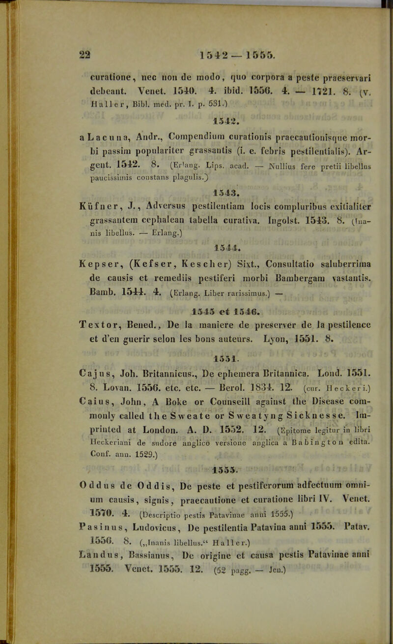 curatione, nec noii de modo, quo corpora a peste praeservari debcant. Venet. 1540. 4. ibid. 1550. 4. — 1721. 8. (v. Haller, Bibl. med. pr. I. p. 631.) 1542. aLacuna, Andr., Compendiura curationis praecautionisqiie mor- bi passim populariter grassantis (i. e. febris pestilentialis). Ar- geut. 1542. 8. (Erlang. Lips. acad. — Nullius fere pretii libellus paucissiiiiis coiistans plagulis.) 1543. Kiifner, J., Adversus pestilentiam locis compluribus exitialiter grassantera cephalean tabella curativa. Ingolst. 1543. 8. (lua- nis libellus. — Erlang.) 1544. Kepser, (Kefser, Kesclier) Sixt., Consultatio saluberrima de causis et reraediis pestiferi morbi Bambergara vastantis. Bamb. 1544. 4. (Erlang. Liber rarissimus.) — 1545 et1546. Textor, Bened., De la maniere de prescrver de la pestilence et d'eii guerir selon les bons auteurs. Lyon, 1551. 8. 1551. Cajus, Joh. Britannicus., De ephemera Britannica. Loud, 1551. 8. Lovan. 1556. etc. etc. — Berol. 1834. 12. (cur. Heckeri.) Caius, John, A Boke or Counseill against the Disease cora- monly called t h e S w e a t e or S w e a t y n g S i c k n e s s e. Ira- printed at London. A. D. 1532. 12. (Epitome legitur i'n libri Heckerlani de sudore anglico versione anglica a Babington edita. Conf. ann. 1529.) 1555. Oddus de Oddis, De peste et pestiferorum adfectuura omni- um causis, signis, praecautione et curatione libri IV. Venet. 1570. 4. (Descriptio pcstis Patavinae anni 1555.) P a s i n u s, Ludovicus, De pestilentia Patavina anni 1555. Patav. 1556. 8. („Inanis libellus. Haller.) Landus, Bassianus, De origine et causa pestis Patavinae anni 1555. Venct. 1555. 12. (52 pagg. — Jcu.)