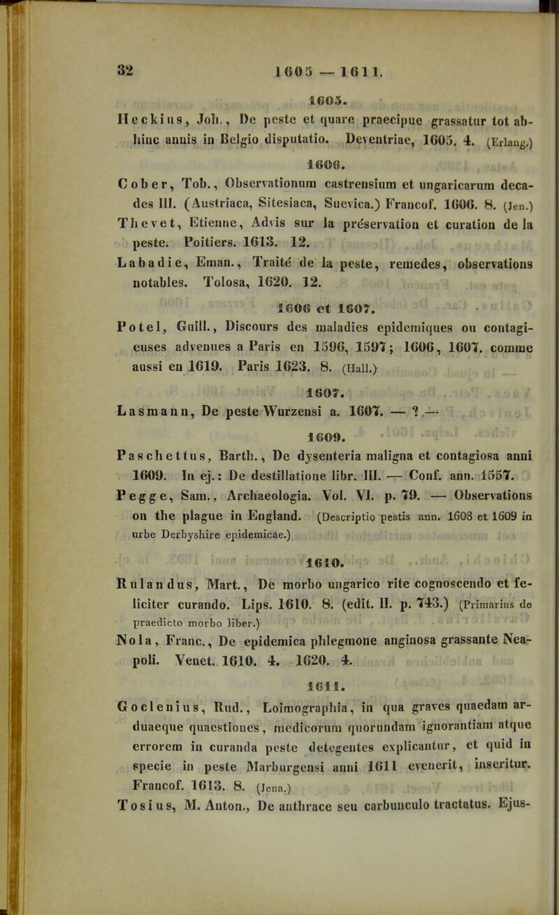 S2 1605 — 1611. 1605. Heckiiis, Joli,, De peste et quare praecipue grassatur tot ab- hinc anuis in Belgio disputatio. Deventriae, 1605. 4. (Erlang.) 1606. Cober, Tob., Observationura castrensium et ungaricarum deca- des III. (Austriaca, Sitesiaca, Suevica.) Francof. 1C06. 8. (Jen.) Thevet, Etienne, Advis sur la pre'servation et curation de la peste. Poitiers. 1613. 12. Labadie, Eman., Traite de la peste, remedes, observations notables. Tolosa, 1620. 12. 1606 et 160T. Potel, Guill., Discours des maladies epidcraiques ou contagi- euses advenues a Paris en 1596, 1597; 1606, 1607. comme aussi en 1619. Paris 1623. 8. (Hall.) 1607. Lasmann, De peste Wurzensi a. 1607. — 1.— 1609. Pascliettus, Barth., De dysenteria maligna et contagiosa anni 1609. In ej.: De destillatione llbr. III. — Conf. ann. 1557. Pegge, Sara., Archaeologia. Vol. VI. p. 79. — Observations on the plague in England. (Descriptio pestis ann. 1608 et 1609 ia urbe Derbyshire epidemicae.) 1610. Rulandus, Mart., De morbo ungarico rite cognoscendo et fe- liciter curando. Lips. 1610. 8. (edit. IL p. 743.) (Primarius de praedicto morbo liber.) Nola, Franc, De epidemica phlegmone anginosa grassante Nea- poU. Venet. 1610. 4. 1620. 4. 1611. Goclenius, Rud., Loimographia, in qua graves quaedam ar- duaeque quaestioues, medicorum quorundam ignorantiara atque errorera iu curanda peste detegentes explicantur, et quid iu epecie in peste Marburgensi anni 1611 evenerit, inseritur. Francof. 1613. 8. (Jena.) Tosius, M. Anton., De anthrace seu carbuuculo tractatus. Ejus-