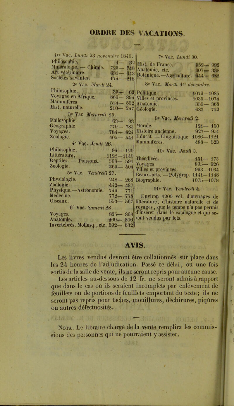ORDRE DES VACATIONS. 1 Vac. Limai 23 novembre 1846. Philosoptiic. i g2 IVJinéralogfie, r- Oljimle. 723— 748 Afl vétérinaire. 683— 043' Socïéfés savantes. 174— 218 2e Vac. Mardi 24. Philosophie. Voyages en Afrique. 869— 894' Mammifères 524 552 Hist. naturelle. 210— 247 3« Yac. Mercredi 25. Philosophie. 63— 98 Géographie. 7e Vac. Lnndi 30. Hist. de France. 052-» 902 Anatomie, etc. b07w 388 Uotanique.—Agriculture. 044— 8e Vac. Mardi 1er décembre. Voyages. Zoologie. 779- 783 784— 824 405— 441 4e YnQ. Jeudi 26. 1 Philosophie. 94— 120 Littérature, 1122—1140 Reptiles. — Poissorié. 568— 591 Zoologie. 369— 404 5e Vac. Vendredi 21. Physiologie. 248— 268 Zoologie. 442— 487 Physique.—Astronomie. 749— 771 Médecine. 772t^ 778 Oiseaux. 553— 567 6' Vac. Samedi 28. Voyages. 825— 868 Anatomie. 869--- 806 Invertébrés. Mollusq., etc. 592— 632| Politique. Villes et provinces. Anatomie. Géologie. 1079-1085 1035-1074 339— 368 683— 722 0e Yac, Mercredi 2. Morale. 121— 150 Histoire ancienne. 927— 9.j1 Educat —Linguistique. 1080—1121 Mammifères. 488— 523 10e Vac. Jeudi 3. Théodicée. Voyages. Villes et provinces. Beaux-arts. — Polygrap. Biographie. 151— 173 895— 926 993-1034 1141-1148 1075—1078 lie Vac. Vendredi 4. Environ 1200 vol. d'ouvrages de littérature, d'histoire naturelle et de voyages, que le temps n'a pas permis d'insérer dans le catalogue et qui se- ront vendus par lots. AVIS. Les livres venduâ devront être collalionnés sur place dans les 24 heures de l'adjudication. Passé ce délai, ou une fois sortis de la salle de vente, ils ne seront repris pour aucune cause. Les articles au-dessous de 12 fr. ne seront admis à rapport que dans le cas où ils seraient incomplets par enlèvement de feuillets ou de portions de feuillets emportant du texte ; ils ne seront pas repris pour taches, mouillures, déchirures, piqûres ou autres défectuosités. Nota. Lj lihraire chargé de la vente remplira les commis- sions des personnes qui ne pourraient y assister.