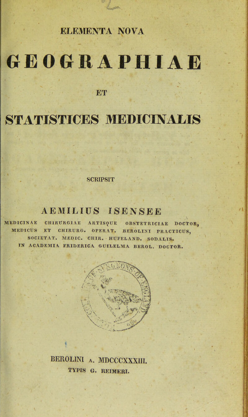 ELEMENTA NOVA GEOGRAPHIAE ET STATISTICES MEDICINALIS SCRIPSIT AEMILIUS ISENSEE MEDICINAE CHIRUKGIAE ARTISQUE OBSTETRICIAE DOCTOR, MEDICU9 ET CHIRURG. OPERAT. BEROLIKI PRACTICUS, SOCIETAT. MEDIC. CHIR. HUFELAND. SODALIS. IN ACADEMIA FRIDERICA GUILELMA BEROL. DOCTOR. i BEROLINI A. MDCCCXXXUI. TYPIS G. REIMERI.