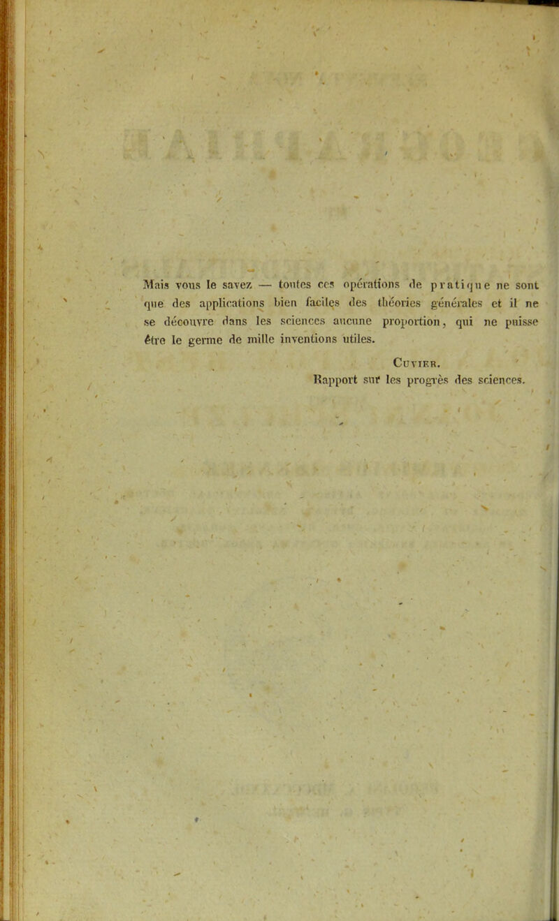 I Mais vous le savez — tontos ccs opeiations de pvati(jue ne sont qiie des applications bien faciles des theories generales et il ne se decoiivre dans les sciences aucime proportion, qui ne puisse ^tie le germe de mille inventions utiles. CUVIKR. Rapport sui* les progres des sciences.