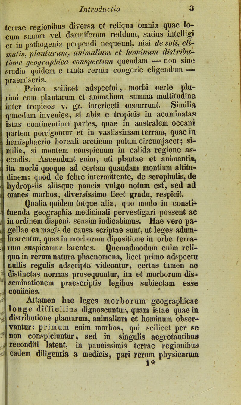 terrae regionibus diversa et reliqua omnia quae lo-- cum saiiura vel damiiiferum reddunt, satius intelligi et iii patliogenia perpendi nequeunt, nisi de soli, cli matis, plantarumy animalimi et hominum distrihu- tione geographica conspectum quendam — non sine studio quidem e tanta rerum congerie eligendum — praemiseris, Primo scilicet adspectui, morl)i certe plu- rimi cum plantarum et animaKum summa multitudine inter tropicos v. gr. interiecti occurrunt. Similia quaedam invenies, si abis e tropicis in acuminatas istas continentium partes, quae in australem oceani partem porriguntur et in vastissimam terram, quaeiii hemispliaerio boreali arcticum polum circumjacet; si- milia, si montem conspicuum in calida regione as- cendis. Ascendunt enim, uti plantae et animantia^ ita morbi quoque ad certam quandam montium altitu- dinem: quod de febre intermittente, de scrophulis, de hydropsiis aliisque paucis vulgo notum est, sed ad omnes morbos, diversissimo licet gradu, respicit. Qualia quidem totque alia, quo modo in consti- tuenda geographia medicinali pervestigari possent ac in ordinem disponi, sensim indicabimus. Hae vero pa- gellae ea magis de causa scriptae sunt, ut leges adum-^» brareiitur, quas in morborum dipositione iu orbe terra- rum suspicamur latentes. Quemadmodum enim reli- qua in rerum natura phaenomena, licet primo adspectu DuUis regulis adscripta videantur, certas tamen ac distinctas normas prosequuntnr, ita et morborum dis- seminationem praescriptis legibus subiectam esse coniicies. Attamen hae leges morborum geograpliicae longe difficilius dignoscuntur, quam istae quaein distributione plantarum, auimalium et hominum obser- vantur: primura enim morbos, qui scilicet per se non conspiciuntur, sed in singulis aegrotantibus teconditi latent, in paucissimis terrae regionibus eadem diligentia a medicis, pari reruni physicarum