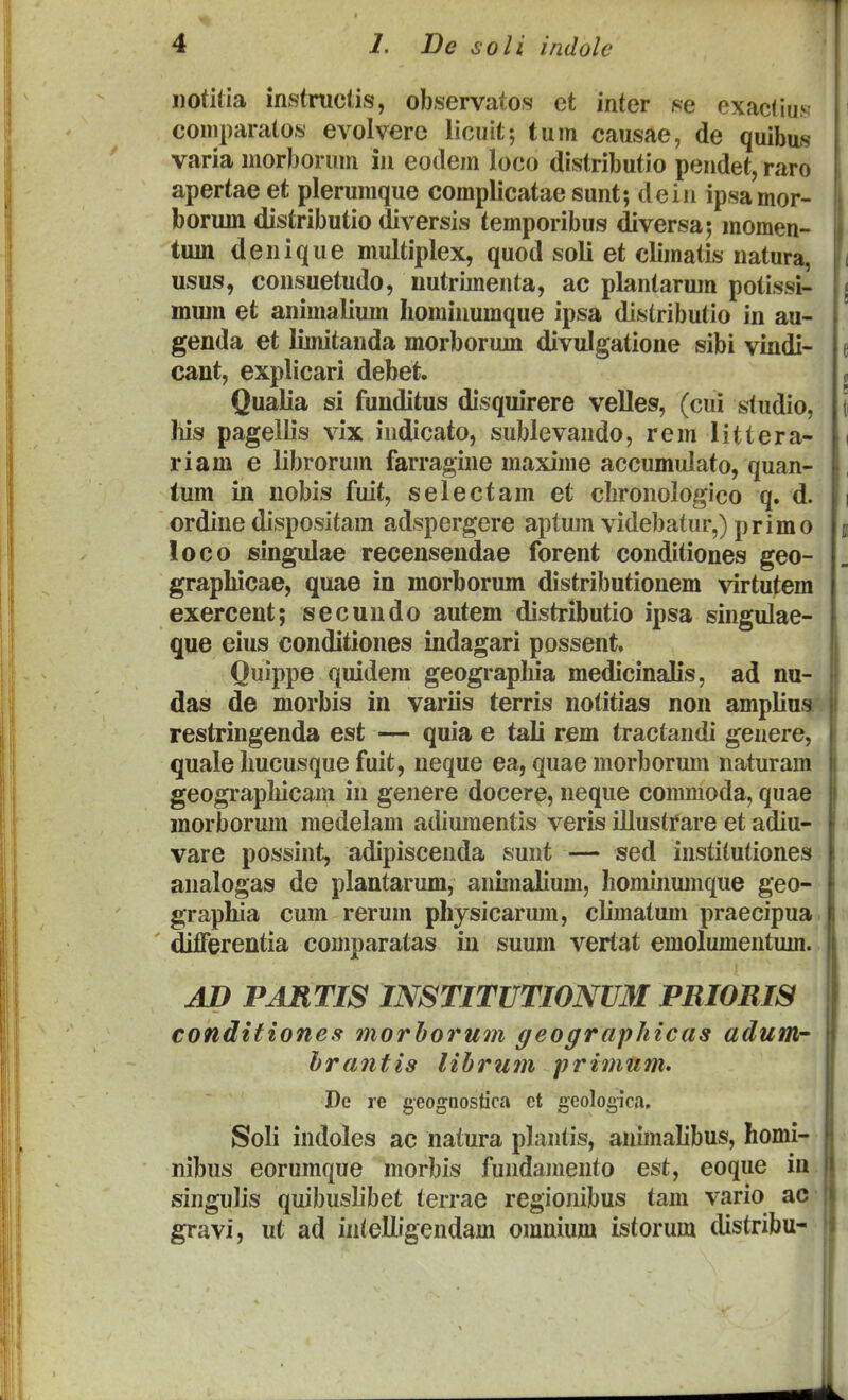 notilia instniclis, observatos et inter se exactius comparatos evolverc licuit; tum causae, de quibus varia morborum iu eotlem loco distributio pendet, raro apertae et plerunique complicataesunt; dein ipsamor- borum distributio diversis temporibus diversa; momen- tuin denique multiplex, quod soli et climatis natura, usus, consuetudo, nutrimenta, ac plantarura potissi- mum et animalium Iiominumque ipsa distributio in au- genda et limitanda morborum divulgatione sibi vindi- cant, explicari debet. Qualia si funditus disquirere velles, (cui studio, liis pagellis vix indicato, sublevando, rem littera- riam e librorum farragine maxime accumulato, quan- tum in nobis fuit, selectam et chronologico q. d. ordine dispositam adspergere aptum videbatur,) primo loco singulae recensendae forent conditiones geo- grapliicae, quae in morborum distributionem virtutem exercent; secundo autem distributio ipsa singulae- que eius conditiones indagari possent, Quippe quidem geograpliia medicinalis, ad nu- das de morbis in variis terris notitias non ampliua restringenda est — quia e tali rem tractandi genere, quale Imcusque fuit, neque ea, quae morborum naturam geograpliicam in genere docere, neque commoda, quae morborum medelam adiuraentis veris illustfare et adiu- vare possint, adipiscenda sunt — sed institutiones analogas de plantarum, animalium, hominmnque geo- grapliia cum rerum physicarum, climatum praecipua ' diiFerentia comparatas in suum vertat emolumentum. AD PARTIS INSTITUTIONUM PRIORIS conditiones morhorum geographicas adumr hrantis lihrum primnm. De re geognostica et seologica. Soli indoles ac natura plantis, animalibus, homi- nibus eorumque morbis fundamento est, eoque ia singulis quibuslibet terrae regionibus tam vario ac gravi, ut ad inlelligendam omnium isforum distribu-