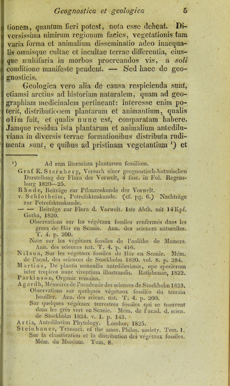 tioiiem, quaiitum fieri potest, nofa esse debeat. Di- versissmia nimirum regionum facies, vegetationis tam varia forma et animalimii disseminatio adeo inaequa- lis omiiisque cultae et incultae terrae difTerentia, eius- que multifaria in morbos procreandos vis, a soli conditioue manifeste pendent. — Sed liaec de geo- gnosticis, Oeologica vero alia de causa respicienda sunt, etiamsi arctius ad liistoriam naturalem, quam ad geo- grapliiam medicinalem pertineant: interesse enim po- terit, distributic» lem plantarum et animantium, qualis olim fuit, et qualis nunc est, comparatam habere. Jamque residua ista plantarum et animalium anteddu- viana in diversis terrae formationibus distributa rudi- menta sunt, e quibus ad pristinam vegetantiujui et 0 Ad rein Hteramm plantarum fossilium. Graf K. S ternb 8 rg, Versuch einer geoguostiscIi-botaniscLen Darstellung der Flora der Vorwelt, 4 lasc. in Fol. Regeus- burg 1820—25. R h o d e, Beitriige zur Pflanzenkunde der Vorwelt. V. Schloth eini, Petrefaktenkunde. '(^cl. pg, 6.^ Naclitrage zur Petrefaktenkunde. ■— — Beitrage zur Fiora d. VorMeU. Iste Abth. mit l4Kpf. Gotha, 1820. Observations sur les vegetaux fossiles x'enfermes dans les grecs de Hor eu Scanie. Aim. des sciences uaturelles. T. 4. p. 200. Note sur les vegetaux fossiles de roolithe de Mamers. Ann. des sciences nat. T. 4. p. 416. Nilsou, Svu' les vegetaux fossiles de Hor en Scanie. Mem. de Tacad. des sciences de Stockhohn 1820. vol. 8. p. 284. Martius, De plautis nonnuUis antediluviauis, opo specierum iuter tropicos nunc viventium illustrandis. Ratisbouae, 1822. Parkinson, Organic reniains. A g a r d h, Memoires de l'academie des sciences de Stockholm 1823* Observations sur quelques vegetaux fossiles du terraiii houiller. Ann. des scienc. nat. T. 4. p. 200. Sur cpelques vegetaux terrestres fossiles qui se trouvent dans les gres vert en Scanie. ■ Mem. de 1'acad. d. scien. de Stockholm 1824. v. l. p. 143. Artis, Antediluvian Phytology. London, 1825. Steinhauer, Transact. of^the amer. Philos. society. Tom. 1. Sur la classification et la distribution des vegctaux fossiles. Mem. du Museum. Tom. 8.