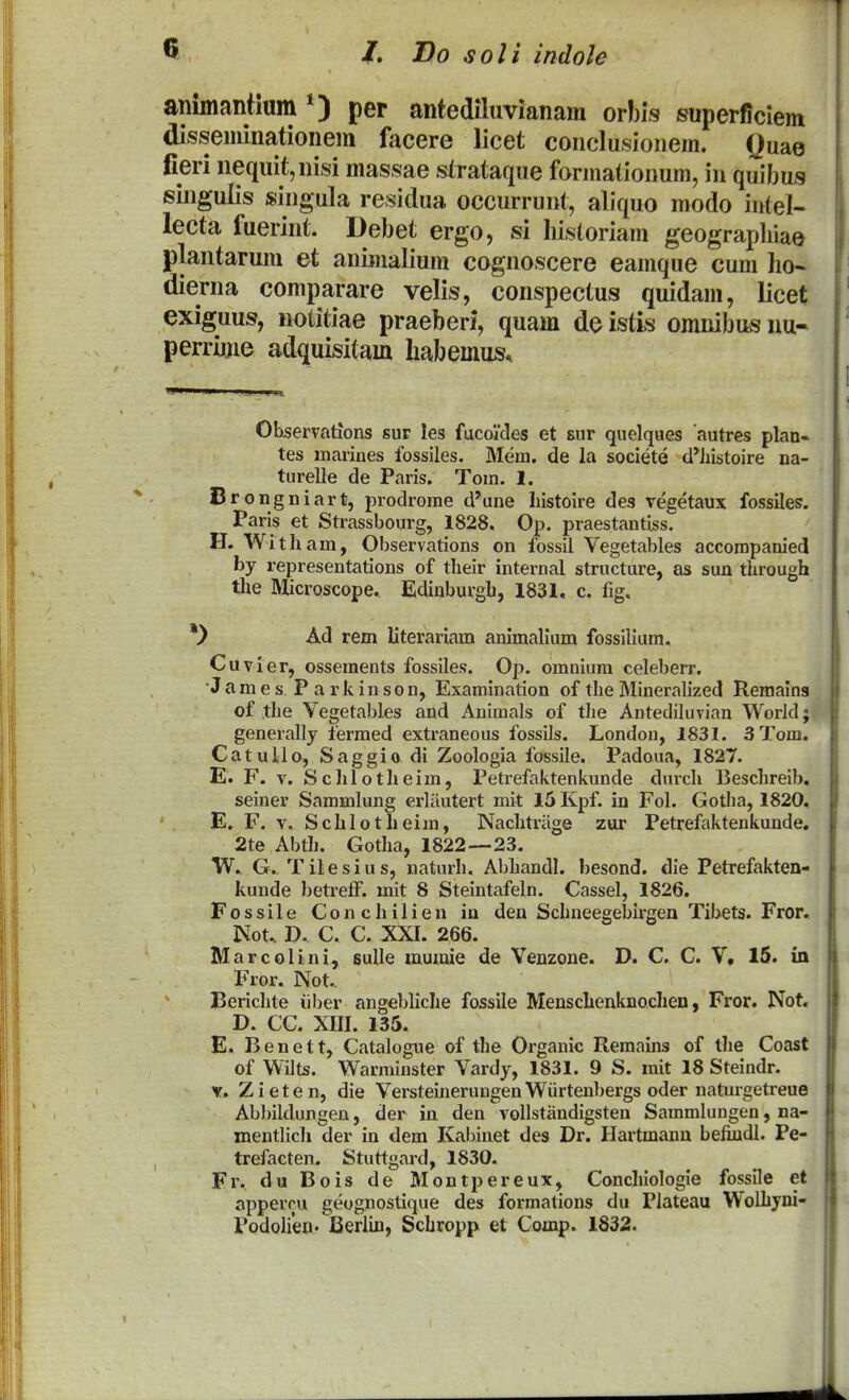 T ^ 1, Bo soli indole animantium per antediluvianam orbis superficiem disseminationem facere licet conclusionem. Quae fieri nequit,nisi massae strataque fonnationum, iii quibus siiigulis singula residua occurrunt, aliquo modo iutel- lecta fuerint. Debet ergo, si Iiistoriam geograpliiae plantarum et aninialium cognoscere eamque cum ho- dierna comparare velis, conspectus quidam, licet exiguus, notitiae praeberi, quam de istis omnibus nu- perrinie adquisitam liabemus. Observations sur les facoides et sur quelques autres plan» tes marines fossiles. Mem. de la societe cl*Jiistoire na- turelle de Paris. Tom. 1. Brongniart, prodrorae d'une liistoire des vegetaux fossiles. Paris et Strassbourg, 1828. Op. praestantiss. H. Witham, Observations on fossil Vegetables accorapanied by representations of their internal structure, as sun through tiie IMicroscope. Edinburgh, 1831, c. fig, *> Ad rem literariam animallum fossilium. Cuvier, ossements fossiles. Op. omniura celeberr. ■James P a rkinson, Examination of theMineraUzed Remains of the Vegetables and Aniraals of tlie Antediluvian World; generally fermed extraneous fossils. London, 1831. 3Tom. CatuUo, Saggio di Zoologia fossile, Padoua, 1827. E. F. V. Sclilotheim, Petrefaktenkunde durch Beschreib, seiner Sammlung erliiutert mit 15 Kpf. in Fol. Gotha, 1820, E. F. V. Schlotheim, Nachtriige zur Petrefaktenkunde, 2te Abth. Gotlia, 1822—23. W, G, Tilesius, naturh. Abhandl. besond. die Petrefakten- kunde beti'elF. mit 8 Steintafeln. Cassel, 1826. Fossile Conchilien in den Schneegebirgen Tibets. Fror. Not.. D. C. C. XXI. 266. Marcolini, suUe mumie de Venzone. D, C. C. V, 15. m Fror. Not.. Berichte iiber angebliche fossile Menschenknochen, Fror, Not. D. CC. XIII. 135. E. Benett, Catalogne of the Organic Remains of the Coast of Wilts. Warminster Vardy, 1831. 9 S. rait 18 Steindr. V. Z i e t e n, die Versteinerungen Wiirtenbergs oder naturgetreue Abbildungen, der ia den vollstandigsten Samralungen, na- mentlich der in dem Kabinet des Dr. Hartmanu befindl. Pe- trefacten. Stuttgard, 1830. Fr. du Bois de Montpereux, Conchiologie fossile et appercu geognostique des formations du Plateau Wolhyni- Podohefl' Berlin, Schropp et Comp. 1832.