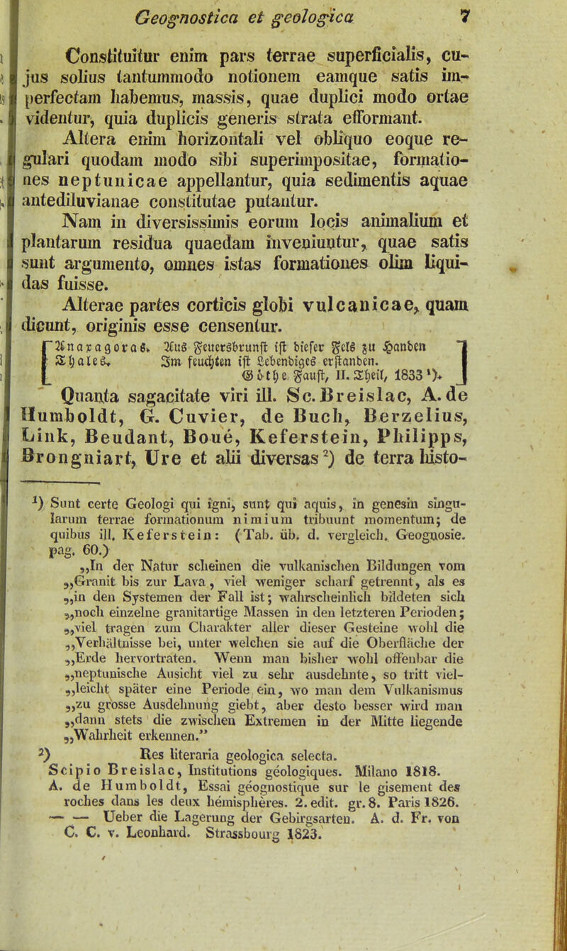 Constituitur enim pars terrae superficialis, cu« jus solius tantummodo notionem eamque satis im- perfectam liabemus, massis, quae duplici modo ortae videntur^ quia duplicis generis strata etFormant. Altera enim horizontali vel obHquo eoque re- gulari quodam modo sibi superimpositae, formatio- nes neptunicae appellantur, quia sedimentis aquae antediluvianae constitutae putantur. Nam in diversissimis eorum locis animalium et plantarum residua quaedam inveniuntur, quae satis sunt argumento, omnes istas formationes olim liqui« das fuisse. Alterae partes corticis globi vulcanicae,. quam dicunt, originis esse censentur. [JtnayogoraS» 2fu§ ^ettcrgbrunft t{l biefer ^cIS ju ^anben T SI;aleg, Sm feuc()ten tft Sebcnbigcg erftanbcn. I @^tl)e gauft, Il.JXtjeil, 1833»)* J Quanta sagacitate viri ill. Sc. Breislac, A. de Humboldt, G. Cuvier, de Buch, Berzelius, Link, Beudant, Boue, Keferstein, Philipps, Brongniart, Ure et alii diversas^) de terralusto- Sunt certe Geologi qui igni, sunt qui aquis, in genesin singu- larum terrae forinationum niraium tribuunt momentum; de quibus ill, Keferstein: (Tab. iib. d. vergleicl]. Geoguosie. pag. 60.) ,,In der Natur sclieinen die vulkanisclien Bildiingen Tom 5,Granit bis zur Lava, viel weniger scharf getrennt, als es .„in den Systemen der Fall ist; wahrsclieinlich bildeten sicU 5,nocli eiuzelne granitartige Massen in deu letzteren Pcrioden; 9,viel tragen zura Charakter aller dieser Gesteine ■wolil die ,,Verhaltnisse bei, uuter welchen sie auf die Oberflfiche der „Erde hervortraten. Weun mau bisher wohl ofteubar die „neptunische Ausicht viel zu sehr ausdehnte, so tritt viel- ,,leicht spater eine Periode ein, \vo man dem Vulkanismus ,,zu grosse Ausdehuuug giebt, aber desto besser wird man 5,clanu stets die zwischeu Extremen in der ftlitte liegende ,,Wahrheit erkennen. •^) Res literaria geologica selecta. Scipio Breislac, Institutions geologlques. Milano 1818. A. de Humboldt, Essai geognostique sur le gisemeut des roches dans les deux hemispheres. 2. edit. gr. 8. Paris 1826. — — Ueber die Lagerung der Gebirgsarten. A. d. Fr. von C. C. V. Leonhard. Strassbourg 1823.