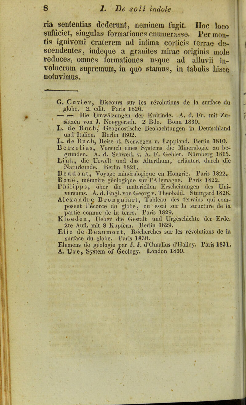 ria sententias dederunt, neminem fugit. Hoc loco sufficiet, singulas formationes enuiiierasse. Permon- tis ignivomi craterem ad intima corticis terrae de- scendentes, indeque a granites mirae originis mole reduces, omnes formationes usque ad alluvii in- volucrum supremum, iu quo stamus, in tabulis liisce notavimus. G. Cuvier, Discotirs sur les revolutlons de la surface du globe. 2. edit. Paris 1826. — Die Umwalzungen der Erdrinde. A. d. Fr. mit Zu- satzen von J. Noeggeratli. 2 Bde. Bonn 1830. L. de Bucli, Geognostisclie Beobachtungen in Deutschland und Italien. Berlin 1802. L. de Buch, Reise d, Norwegen u. Lappland. Berlin 1810. Berzelius, Versuch eines Systems die Mineralogie zu be- griinden. A. d. Sclmed. v. A. F. Gehler. Niirnberg 1815. Liuk, die Urwelt und das Alterthum, erliiutert durch dle Naturkunde. Berlin 1821. B e u d a n t, Voyage mineralogique en Hongrie. Paris 1822, Boue, memoire geologique sur rAllemagne. Paris 1822. Philipps, iiber die materiellen Erscheinungen des Uni- versuras. A. d. Engl. von Georg v. Theobald. Stuttgard 1826. Alexandre, Brongniart, Tableau des terraius qui com- posent Tecorce du globe, ou essai sur la structure de la partie connue de la terre. Paris 1829. Kloeden, Ueber die Gestalt und Urgeschichte der Erde. 2te Aufl. mit 8 Kupfern. Berlin 1829. Elie de Beauraont, Recherches sur les revolutions de la surface du globe. Paris 1830. Elemens de geologie par J. J. d'Omahus d'Halloy. Paris 1831, A. Ure, System of Geology. London 1830.