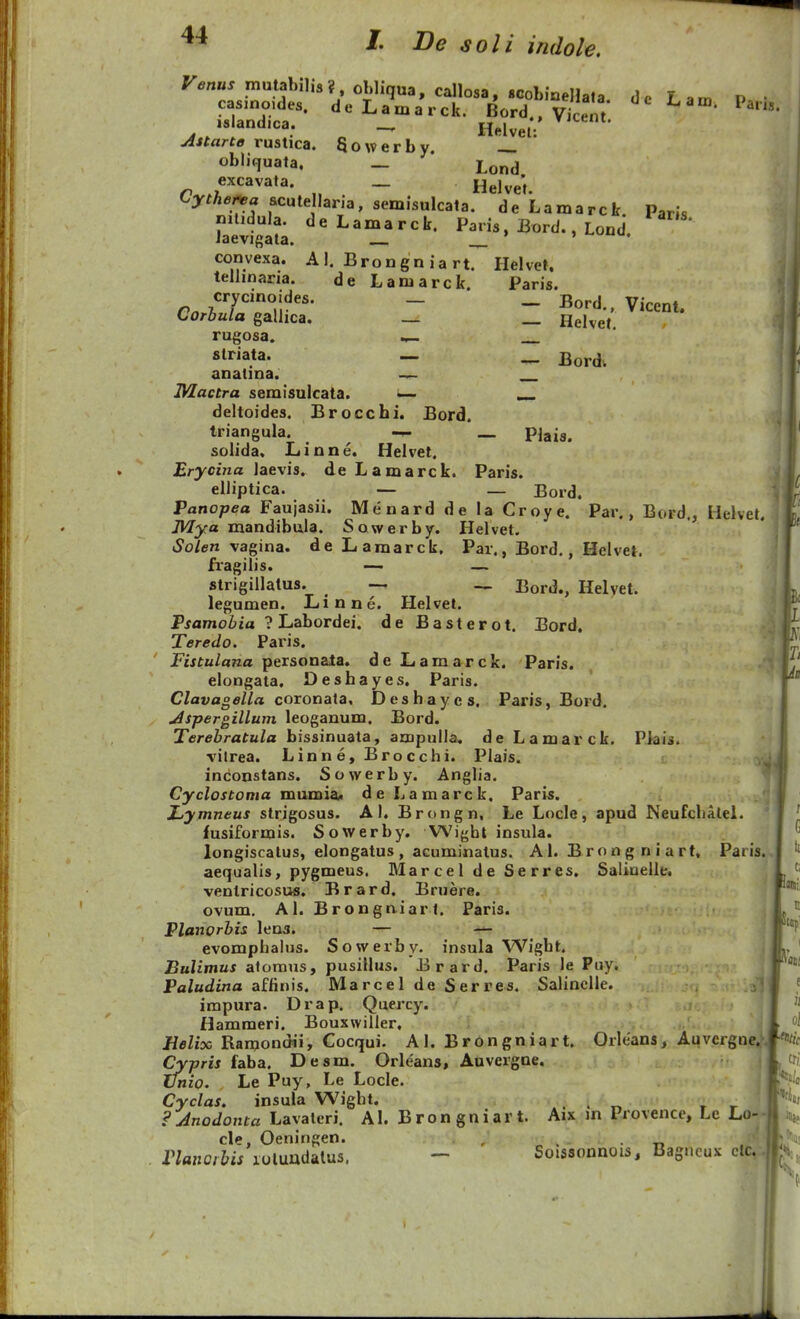 Venus mutabnis?, obliqua, callosa, SGobiQeHata dc F »m i> • isiandica. _ Helvel; Astarte rustica. Sowerby obliquata. _ * Lond excavata. _ h^j^^; tyther^a scute lana, semisulcata. de Lamarck Paris niUdula. deLamarck. Paris. jBord., Lond laevigata. ' convexa. A 1. Brongn ia rt. Helvet, telhnaria. de Lamarck. Paris. Corbula gallica. _ Helvet rugosa. striata. — _ anatina. — IVlactra semisulcata. ^ deltoides. Brocchi. Bord. triangula. — pjaig. solida. Linne. Helvet. Erycina laevis. de Lamarck. Paris. eiliptica. — _ Bord. \ Panopea Faujasii. Menard de la Croye. Par., Bord., Helvet. Mya mandibula. Sowerby. Helvet. Solen vagina. de Lamarck, Par., Bord,, Helvet. fragilis. — — strigiilalus. -_ Bord., Helvet. legumen. Linne. Helvet. Pjamoiia ? Labordei. de Basterot. Bord, Teredo. Paris. Pfjfu/aTza personata. deLamarck. Paris. elongata. Deshayes. Paris. Clavageila coTonata^ Deshayes. Paris, Bord. Aspergillum leoganum. Bord. Terebratula bissinuata, ampulia. de Lamarck, PJais. vilrea. Linne,Brocchi. Plais. inconstans. Sowerby. Anglia. Cyclostoma mmaiai, deLamarck, Paris. Xjymneus strigosus. A I. Brongn, Le Locle, apud Neufcbalel. fusiformis. Sowerby. Wight insula. longiscalus, elongatus , acuminalus. A1. B r o n g n i a rt, Paris. aequalis, pygmeus. MarceldeSerres. Saliuelle. venlricosus. Brard. Bruere. ovum, AI. Brongaiarl. Paris. Planorbis lena. — — evomphalus. Sowerby. insula Wight. Bulimus aforaus, pusillus. Brard. Paris le Puy. Paludina affinis. Marcel de Serres. SalincIIe. ;|j impura. Drap. Quercy. Hammeri. Bouxwiller. Eelix Ramondii, Cocqui. AI. Brongniart. Orlcans, Auvcrgne.-. Cypris faba. Desm. Orleans, Auvergne. ifnio. Le Puy, Le Locle. Cyclas, insula Wight. . . „ , r FJnodonta Lavaleri. AL Bron gniar t. Aix in Provence, Lc Lo-- cle, Oeningen. , . Vlanoihis luluudalus. - Soissonnois, Bagucux clc, f G tt Ci IiQiii ^ t ati e ii oj