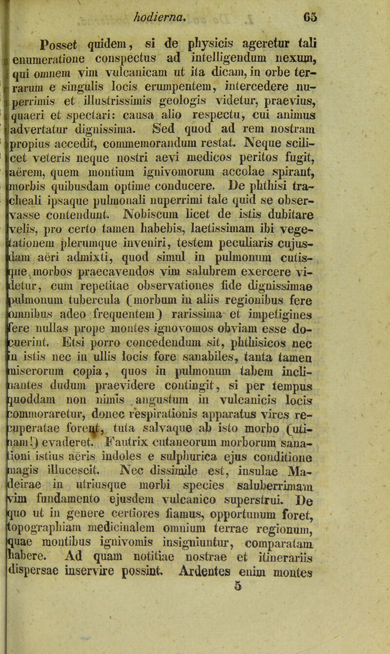 Ihodierna, 65 Posset quidem, si de physicis ageretur tali jiiiimeratioiie coiispectus ad intelligendum nexuxn, [ui oinnem vim vulcanicam ut ila dicam, in orbe ter- arum e singulis locis erumpentem, intercedere nu- lerrimis et illustrissimis geologis videtur, praevius, uaeri et spectari: causa alio respectu, cui animus dvertatui' dignissima. Sed quod ad rem nostram ropius accedit, conunemorandum restat. A^eque scili- et veteris neque nostri aevi medicos peritos fugit, erem, quem montium ignivomorum accolae spirant, lorJbis quibusdam optime conducere. De plitliisi tra- lieali ipsaque pubnonali nuperrimi tale quid se obser- asse contendunt. Nobiscum licet de istis dubitare elis, pro certo tamen habebis, laetissimam ibi vege- itionem plerumque inveniri, testem peculiaris cujus- m\ aeri admixti, quod simul in pulmonuni cutis- le jnorbos praecavendos vim salubrem exercere vi- 3tur, cum repetitae observationes fide dignissimae [dmoiium tubercula (morbum in aliis regiouibus fere innibus adeo frequenteni) rarissima et impetigines ire nullas prope montes ignovomos obviam esse do- Queriiit. Etsi porro concedendum sit, phthisicos nec in istis nec in ullis locis fore sanabiles, tanta tamen niserorum copia, quos in pubnonum tabem incli- lantes dudum praevidere contingit, si per tempus 5[Uoddam non nimis ^angustum in vulcanicis locis ^ommoraretur, donec respirationis apparatus vires re- 3uperatae forei^, tuta salvaque ab isto morbo (uti- lam!) evaderet. Fautrix cutaneorum niorborum sana- tioni istius aeris indoles e sulphurica ejus coiiditione nagis illucescit. Nec dissiinile est, insulae Ma- deirae in uiriusque morbi species saluberrimam vim fundamento ejusdem vulcanico superstrui. De quo ut in geuere certiores fiamus, opportunum foret, topographiam medicinalem omniiun terrae regionum, quae montibus ignivomis insig-niuntur, comparatam habere. Ad quam notitiae nostrae et itinerariis dispersae iuservire possint Ardentes enim montes