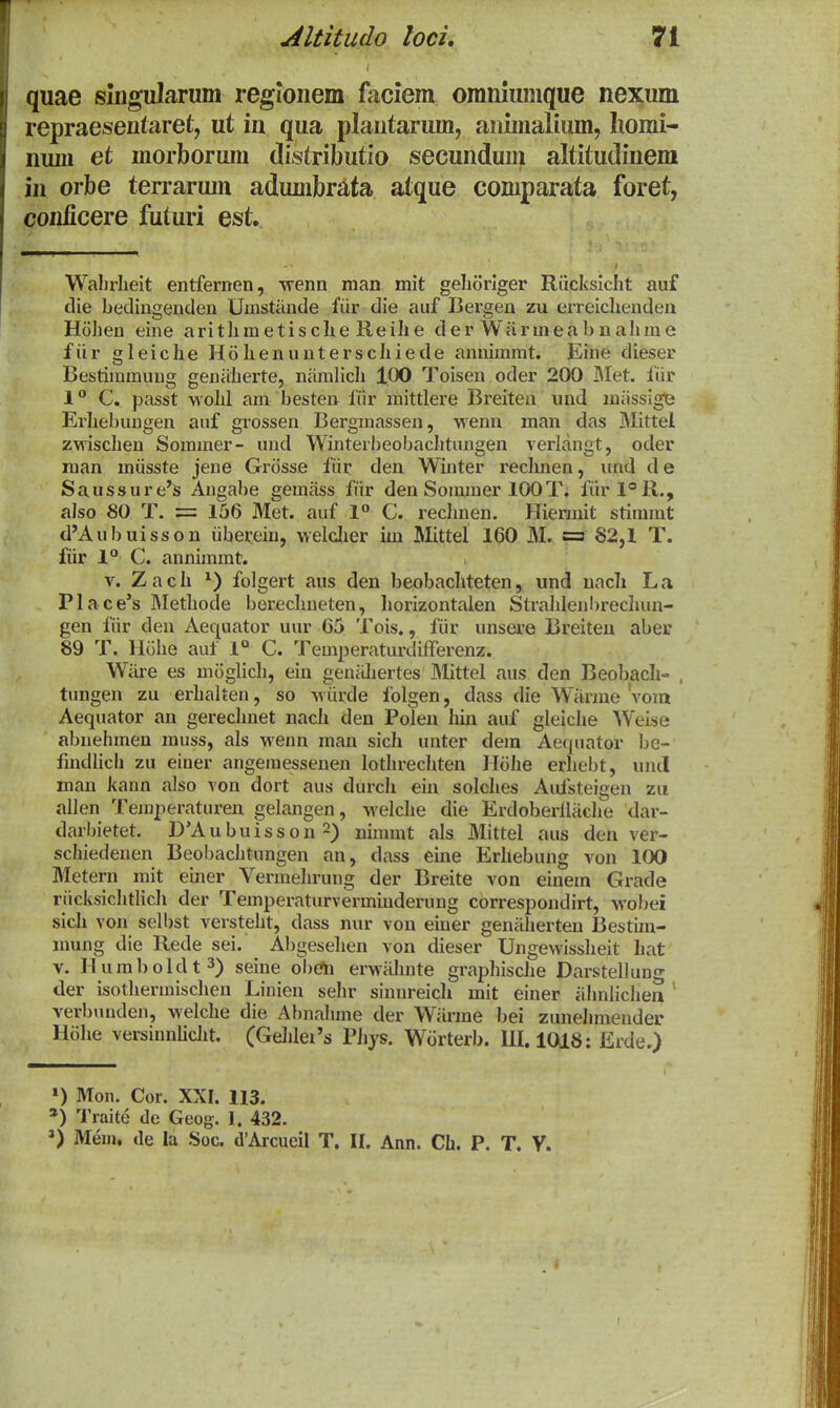 quae siiigularum regionem faciem oraniuiuque nexum repraesentaret, ut in qua plantarum, animalium, homi- num et morbormn distributio secundum altitudinem iii orbe terrarum adumbrata atque comparata foret, conficere futuri est. Wahrlieit entferDen, wenn man mit gehoriger Riicksicht auf die bedingenden Umstiinde fiir die auf Bergen zu erreichenden Hohen eine arithmetischie Reihe der Wanneabuahme fiir gleiclie Holienuuterschiede annimmt. Eine dieser Bestimmung geniiherte, niimlicli 100 Toisen oder 200 Met. fiir 1° C. passt wohl am besten fiir mittlere Breiten und miissige Erhebungen auf grossen Bergmassen, ■wenn man das Mittei zwischen Sommer- und Winterbeobachtungen verlangt, oder raan miisste jene Grosse fiir den Winter reclmen, und de Saussure's Angabe gemiiss fiir den Sommer lOOT. fiirl®R., also 80 T. = 156 Met. auf 1° C. rechnen. Hiennit stimmt d'Aubuisson iibei^ein, welclier im Mttel 160 M. = 82,1 T. fiir l** C. annimmt. V. Zach folgert aus den beobachteten, und uacli La Place's Methode berechneten, liorizontalen Strahlenbrechun- gen fiir deu Aequator uur 65 Tois., fiir unsere Breiteu abei: 89 T. Hohe auf 1« C. TemperaturdiiTereuz. Wiire es miiglicli, ein genilhertes JMittel aus den Beobacli- , tungen zu erhalten, so wiirde folgen, dass die Wiirme Vom Aequator an gerechnet nach den Polen liin auf gleiclie Weise abnehmen muss, als wenn man sich unter dera Aequator bc- findlich zu einer angemessenen lothrechten Hcihe erhebt, und man kann also von dort aus durch eiu solches Aulsteigen zu allen Temperaturen gelangen, welche die Erdoberlliiche dar- darbietet. D'Aubuisson 2) nimmt als Mittel aus den ver- schiedenen Beobachtungen an, dass eine Erhebung von 100 Metern mit einer Vermehrung der Breite von einem Grade riicksichtlich der Temperaturverminderung correspondirt, wobei sich von selbst versteht, dass nur von einer geniiherten Bestim- mung die Rede sei. Abgesehen von dieser Ungevvissheit hat V. Humboldt^) seine obcfn erwiihnte graphische Darstellung der isothermischen Linien sehr sinnreich mit einer iilmlichea * verbuuden, welche die Ai)nahme der Wiirme bei zunelnnender Hiihe versinnUclit. (Gehlei's PJiys. Wiirterb. 111.1018: Erde.) ») Mon. Cor. XXI. 113. Traite de Geog. I. 432.