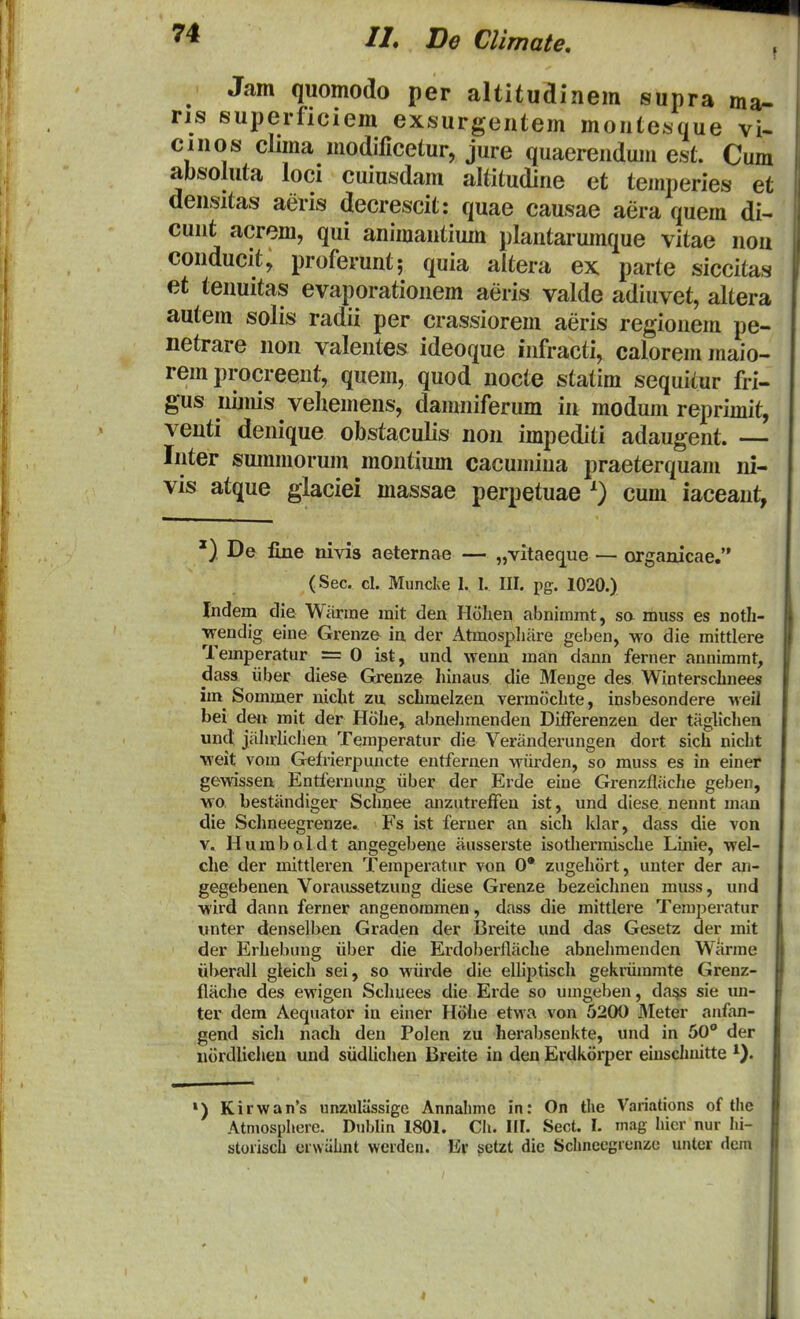 Jam quomodo per altituainem supra ma- ns superficiem exsurgeiitem moiitesque \U cinos clima modlficetur, jure quaerendum est. Cum absoluta loci cuiusdam altitudine et temperies et densitas aeris decrescit: quae causae aera quem di- cunt acrem, qui animantium plantarumque vitae nou conducit, proferunt; quia aitera ex parte siccitas et tenuitas evaporationem aeris valde adiuvet, altera autem solis radii per crassiorem aeris regionem pe- netrare non valentes ideoque infracti, caloremmaio- rem procreent, quem, quod nocte statim sequitur fri- gus nijnis vehemens, danmiferum in modum reprimit, venti denique obstaculis non impediti adaugent. — Inter smnmorum montium cacumina praeterquam ni- vis atque glaciei massae perpetuae 0 cum iaceant, De fine nivis aeternae — „vitaeq^i;e — organicae. (Sec. cl. Muncke 1. I. III. pg. 1020.) Indem die Warrae mit den Hohen abnimmt, sa muss es noth- \rendig eine Grenze ia der Atmospliare geben, wo die mittlere Temperatur =0 ist, uncl wenu man dann ferner annimmt, dass iiber diese Grenze hinaus die Menge des Winterschuees im^ Sommer uicht zu schmelzen vermtichte, insbesondere -H-eil bei den mit der Hohe, abnehmenden DifFerenzen der taglichen uncl jahrhchen Temperatur die Veriinderungen dort sich nicht weit vom Gefrierpuucte entfernen wiirden, so muss es in einer gewissen Entfernung iiber der Erde eiue Grenzflache geben, wo, bestiindiger Schuee anzutreffen ist, und diese neunt man die Schueegrenze. Fs ist ferner an sich klar, dass die von V. Hurabaldt angegebene ausserste isothennische Linie, wel- che der mittleren Temperatur von 0* zugehort, unter der an- gegebenen Voraussetzung diese Grenze bezeichnen muss, und •wird dann ferner angenommen, dass die mittlere Temperatur unter denselben Graden der Breite und das Gesetz der mit der Erhebung iiber die Erdolierllache abnehmendcn Warme uberall gleich sei, so Miirde die elliptisch gekriimmte Grenz- flache des ewigen Schuees die Erde so umgeben, da^ sie un- ter dem Aequator in einer Hiihe etwa von 5200 Meter anfan- gend sicli nach den Polen zu herabsenkte, und in 50 der uordlichen und siidUchen Breite in den Erdkiirper euiscliuitte ») Kirwan's unzuliissige Annahme in: On the Variations of the Atmosphere. Dublin 1801. Ch. III. Sect. I. mag hicr nur hi- storisch crwahnt werden. Er setzt dic Schnecgrcnze unter dem