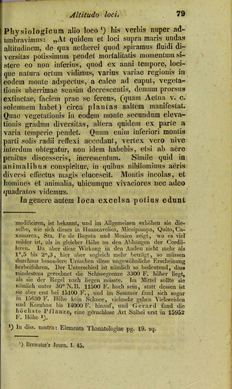 Physiologicum alio locohis verbis nuper ad- umbraviinus: „At quidem et loci supra maris undas altitudinem, de qua aetherei quod spiramus fluidi di- versitas potissimum pendet mortalitatis momentumsi- stere eo non inferius, quod ex anni tempore, loci- que natura ortiun vidiittus, varius variae regionis iii eodem nionte adspectus, a calce ad caput, vegeta- tionis uberrunae sensim decrescentis, demum prorsus extinctae, faciem prae se ferens, (quam Aetna v. c. solemnem habet) circa plantas saltem manifestat. Quae vegetationis in eodem monte secundum eleva- tioiiis gradum diversitas, altera quidem ex parte a varia temperie pendet. Quiun eniin inferiori montis parti solis radii reflexi accedant, vertex vero nive interdum obtegatur, non idem habebis, etsi ab aere penitus discesseris, increHientum. Sunile quid in animalibus conspicitur, in quibus nihilominus aeris diversi efiectus magis elucescit. Montis incolas, et homines et animalia, iibicumque vivaciores nec adeo quadi-atos videmus. Ingenere autem loca excelsa potius edunt modificiren, ist bekannt, und im Allgemeinen erhohen sie 3ie- selbe, •wie sich dieses in Huancavelica, Micuipampa, Quito, Ca- xamarca, Sta. Fe de Bogota und Mexico zeigt, •wo es viel milder ist, als in gleiclier Hohe an den Aljhangen der Cordil- leren. Da aber diese Wirkung in den Anden niclit mehr als 1°,5 bis ^^'jS, hier aber sogleich melir betragt, so miissen durchaus besondere Ursachen diese iingewohnliche Erscheinung herbeifiihren, Der Untersdiied ist namUcIi so bedeutend, dass mmdestens gerechnet die Schneegi-enze 3300 F. hoher liegt, als sie der Regel nach liegen miisste. Ln Mittel soUte sie namlich unter 30'' N. B. 11500 F. hoch sein, statt dessen ist sie aber erst bei 15100 F., und im Sommer fand sich sogar in 15630 F. Hohe kein Schnee, vielmehr gehen Viehweiden und Kornbau bis 14000 F. hinauf, und Gerard fand die hochste Pflanze, eme geruchlose Art Salbei erst in 15952 F. Hohe 1). ») In diss. nostra: Elementa Thanatologiae pg. 19. sq. ') Brewster'5 Journ. I. 45.