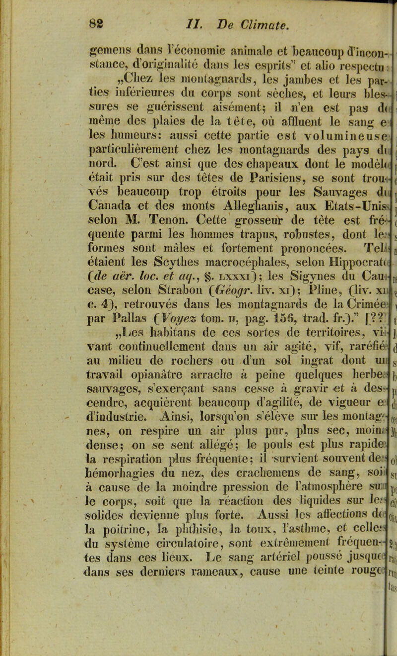gemeiis dans reconomie animale et beaucoup dMncon- stance, d'orjginali(;e dans les esprits et aiio respectu: „CIiez les monta|2;nards, les jambes et les par- ties inferieures du corps sont seclies, et leurs bles^ sures se guerissent aisement^ il n'en est pas d( meine des plaies de la tete, ou affluent le sang e les Inimeurs: aussi cette partie est volumineuse particulierement chez les montagnards des pays di nord. Cest ainsi que des chapeaux dont le modeh etait pris sui* des tetes de Parisiens, se sont troui- ves beaucoup trop etroits pour les Sauvages di Canada et des monts Alleglianis, aux Etats-Unis selon M. Tenon. Cette grosseur de tete est fre- quente parmi les hommes trapus, robustes, dont le.! formes sont males et fortement prononcees. Teli etaient les Scythes macrocephales, selon Hippocrati^ (jde aer. loc. et ac/., §. lxxxi); les Sigynes du CauiJ case, selon Strabon {Geogr. liv. xi); Pline, (liv. xi' c. 43, retrouves dans les montagnards de la Crimee par Pallas {Voyez tom. n, pag. 156, trad. fr.). [?? „Les habitans de ces sortes de territoires, vi- vani continuellement dans un air agite, vif, rarefie* au milieu de rochers ou d'un sol ingrat dont un travail opianatre arrache a peine quelques herbe^ sauvages, s'exercant sans cesse a gravir <et a des- cendre, acquierent beaucoiip d'agilite, de vigueur e d'industrie. Ainsi, lorsqu'on s'eleve sur les montag nes, on respire un air pliis pur, plus sec, moina dense; on se seiit allege; le pouls est plus rapide) la respiration plus frequente; il survient souvent def hemorhagies du nez, des crachemens de sang, isoi a cause de la moindi*e pression de ratmosphere sm le corps, soit que la reaction des liquides sur Jcf solides devienne plus forte. Aussi les affectious d( la poitrine, la plithisie, la toux, rasthme, et celle? du systeme circulatoire, sont extremement frequen- tes dans ces lieux. Le sang arteriel pousse jusque ' dans ses derniers ranieaux, cause une (einte rougc I ol €ii COij 8;3