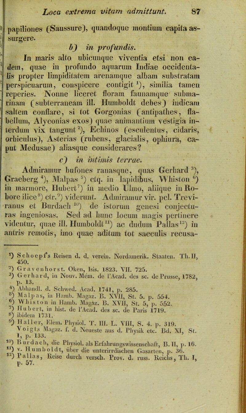 papilioiies (Saussure), quaudoque inoiitium capitaas- surgere. in profundis. In maris alto ubicuiique viventia etsi non ea- dem, quae in profuiido aquarum Iiidiae occideuta- lis propter limpiditatein arenamque albam substratam perspicuarum, conspicere contigit ^), similia tamen reperies. Nonne liceret floram faunamque subma- rinam (subterraneam ill. Humboldt debes) indicam saltem conflare, si tot Gorgonias (antipatlies, fla- belium^ Alyconias exos) quae animantium vestigia iii- fcerdum vix tangunt^), Ecliinos (esculentus, cidaris, orbicidus), Asterias (rubens, glaciaDs, opliiura, ca- put Medusae) aliasque coiisiderares? in intimis terrae. Admiramur bufones ranasque, quas Gerhard^), Graeberg Malpas °) ctq. in lapidibus, Wliiston '^) ih marmore, Hubert) in medio Ulmo, aliique iiiRo- bore ilice^) ctr.'^) viderunt. Admiramur vir. pcl. Trevi- ranus et Burdacli ^) de istorum genesi conjectu- ras ingeniosas. Sed ad Imnc locum magis pertinere videntur, quae ill. Humboldt) ac dudum Pallas^-) in antris remotis, imo quae aditum tot saeculis recusa- *) Schoepfs Reisen d. vereiii. Nordiuuerik. Staateu. Th.IL 450. 2) Gravenhorst. Oken, Isis. 1823. YII. 725. 3) Gerhard, iu Nouv. Mem. de TAcad. des sc. de Prusse, 1782, p. 13. *) Ahliandl. d. Schwed. Acad. 1741, p. 285. 5) Malpas, in Hamb. Magaz. B. XVII, St. 5. p. 554. 6) Whiston in Hamb. Magaz. B. XVII, St. 5, p. 562. ■7) Hubert, iu hist. de TAcad. des sc. de Paris 1719. 8) ibidem 1731. Ilaller, Klem. Phjsiol. T. III. L. VIII, S. 4. p. 319. Voigts Magaz. f. d. Neueste aus d. PJiysili etc. Bd. XI, St. 1, p. 133. ^ ' ^O) Burdacli, die Physiol. alsErfahrungswissenschaft, B. II, p. 16. ) V. Huraboldt, iiber die unterirrdischen Gasarten, p. 36. PaUas, Reise durch versch. Prov. d. russ. Reichs, Th. L p. 57. ' *