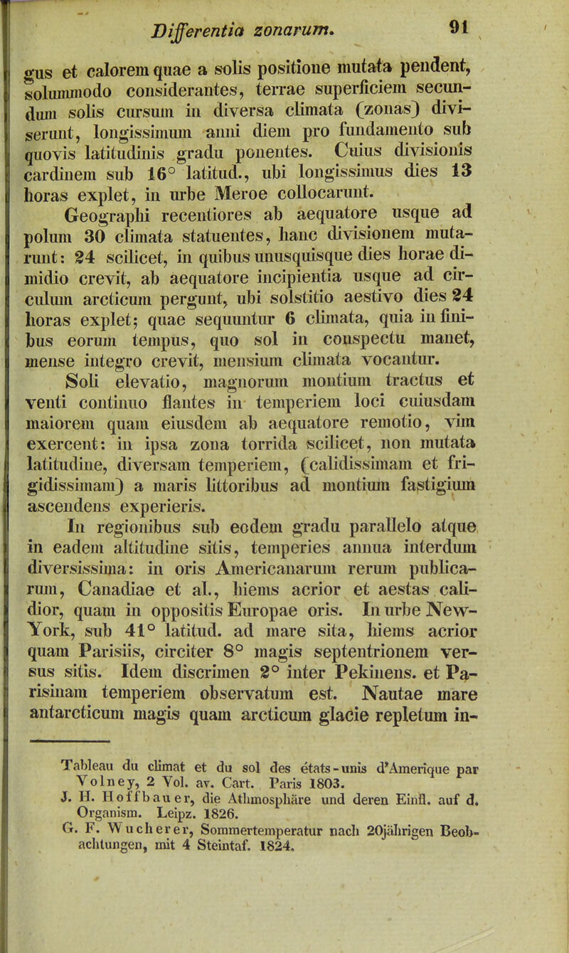 Bifferentia zonarum. gus et calorem quae a solis positione mutata pendent, solmnmodo considerantes, terrae superficiem secun- dum solis cursum in diversa climata (zonas) divi- serunt, longissimum anni diem pro fundamento sub quovis latitudinis gradu pouentes. Cuius divisioiiis cardinem sub 16° latitud., ubi longissimus dies 13 horas explet, in urbe Meroe collocarunt. Geograplii recentiores ab aequatore usque ad polum 30 climata statuentes, lianc divisionem muta- runt: 24 scilicet, in quibus unusquisque dies Iiorae di- midio crevit, ab aequatore incipientia usque ad cir- cidum arcticum pergunt, ubi solstitio aestivo dies 24 lioras explet; quae sequuntur 6 climata, quiainfini- bus eorum tempus, quo sol in conspectu manet, mense integro crevit, mensium climata vocantiu*. Soli elevatio, magnorum montium tractus et venti continuo flantes in temperiem loci cuiusdam maiorem quam eiusdem ab aequatore remotio, vim exercent: in ipsa zona torrida scilicet, non mutata latitudine, diversam temperiem, (calidissimam et fri- gidissimam) a maris littoribus ad montium fa^tigium ascendeus experieris. In regionibus sub eodem gTadu parallelo atque in eadem altitudine sitis, temperies annua interdum diversissima: in oris Americanarum rerum publica- ruiu, Canadiae et al., Iiiems acrior et aestas cali- dior, quam in oppositis Europae oris. In urbe New- York, sub 41° latitud. ad mare sita, liiems acrior quam Parisiis, circiter 8° magis septentrionem ver- Bus sitis. Idem discrimen 2° inter Pekinens. et Pa- risinam temperiem observatum est. Nautae mare antarcticum magis quam arcticum glacie repletum in- Tableau du climat et du sal des etats-unis d^Ainerique par Volney, 2 Vol. av. Cart. Paris 1803. J. H. Hoffbauer, die Athmospliiire und deren Einfl. auf d, Organism. Leipz. 1826. G. F. Wucherer, Sommertemperatur nach 20jahrigen Beob- achtungen, mit 4 Steintaf. 1824.