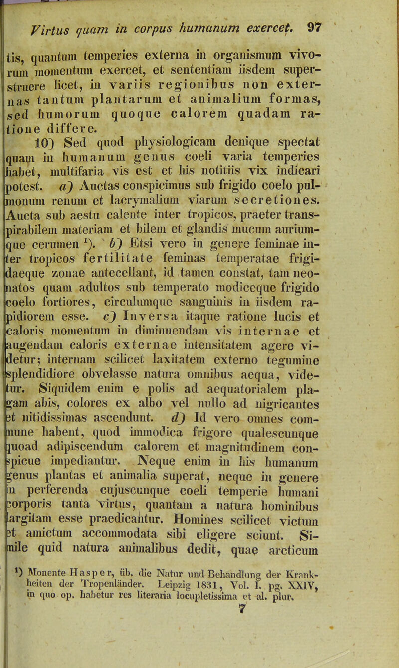 lis, quautum temperies externa in organismum vivo- riuu luoiueutum exercet, et sententiam iisdem super- j&truere licet, in variis regionibus non exter- nas tantum plantarum et animalium formas, sed liumorum quoque calorem quadam ra- tione differe. 10) Sed quod pliysiologicam denique spectat quam in liumanum genus coeli varia temperies liabet, multifaria vis est et liis notitiis vix indicari potest. a) Auctas conspicimus sub frigido coelo pul- monum renum et lacrymalium viarum secretiones. Aucta sub aestu calente inter tropicos, praeter trans- pirabilem materiam et bileui et glandis mucum aurium- que ceruHien ^). b) Etsi vero in genere femiuae in- ter tropicos fertilitate feminas temperatae frigi- daeque zonae antecellant, id tauien constat, tam neo- iiatos quam adultos sub temperato modiceque frigido coelo fortiores, circulimique sanguinis in iisdem ra- pidiorem esse. c) Inversa itaque ratione lucis et caloris momentum in diminuendam vis internae et augendam caloris externae intensitatem agere vi- detur; internam scilicet laxitatem externo tegumine splendidiore obvelasse natura omnibus aequa, vide- tur. Siquidem enim e polis ad aequatorialem pla- ^am abis, colores ex albo vel nuUo ad nigricantes 3t nitidissimas ascendunt. Id vero omnes com- nune habent, quod iimnodica frigore qnalescunque juoad adipiscendum calorem et magnitudinem con- spicue impediantur. Neque eiiim in his humanum ^enus plantas et animalia superat, neque in genere n perferenda cujuscunque coeli temperie humani ;orporis tanta virtus, quantam a natura hominibus argitam esse praedicantur. Homines scilicet victum 3t amictum accommodata sibi eligere sciunt. Si- nile quid natura animalibus dedit, quae arcticum Monente Hasper, iib. die Natur imd Behandlung der Krank- heiten der Tropenliinder. Leipzig 1831, Vol. I. pg. XXIV, in quo op. habetur res literaria locupletissima et ol, plur, 7