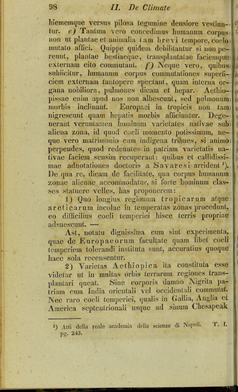 lilememque ver.sus pilosa tcgumine deusiore vestlmi- tur. Tautum vero coucedimus liumauum corpus uou ut plautae et auimalia tam brevi tempore, coelo. mutato aftici. Quippe quidem debilitautur si uou pe— reuut, plautae bestiaeque, trausplautatae faciemque; extei-uam cito commutaut. Neque vero, quibusJ^ subiicitur, limuauum corpus commutatioues superfi- ciem exteruaiu tautopere spectaut, quam iuterua or- gaua uobiliora, pulmoues dicaiu et bepar. Aetbio- pissae euim apud uos uou albescunt, sed pubuouumi uiorbis iucliuaut. Europaei in tropicis uou tami nigrescuut quaui liepatis morbis afficiuutur. Dege-- neraut veruutanieu lioniiuum varietates nativae subi aliena zona, id quod coeli momeuto potissimum, ne- que vero uiatrimouio cum iudigeua tribues, si auimo» perpendes, quod redeuntes iu patriaui varietatis ua- tivae faciem sensim recuperaut: quibus et callidissi- mae adnotatioues doctoris a Savaresi arrident De qua re, dicani de facilitate, qua corpus bumauum zonae alienae accommodatur, si forte bominum clas- ses statuere velies, bas proponerem: 13 Quo longius regionum tropicarum atque arcticarum incolae in temperatas zonas proceduut, eo difficilius coeli temperiei Iiisce terris propriae adsuescuut. — Ast, notatu diguissima cum siiit experimenta, quae de Europaeorum facultate quam libet coeli temperiem toleraudi instituta sunt, accuratius quoque haec sola recensentur. 2) Yarietas Aethiopica ita constituta esse videtur ut in multas orbis terrarum regioues trans- plautari queat. Sine corporis damuo Nigrita pa- triam cum India orientali vel occidentali cominutat. Nec raro coeli temperiei, qualis in Gallia, Angba et America septentrionali usque ad suium Chesapeak 1) Atti della reale acadeinia delle scienze di Nnpoli. T. I. pg. 243.