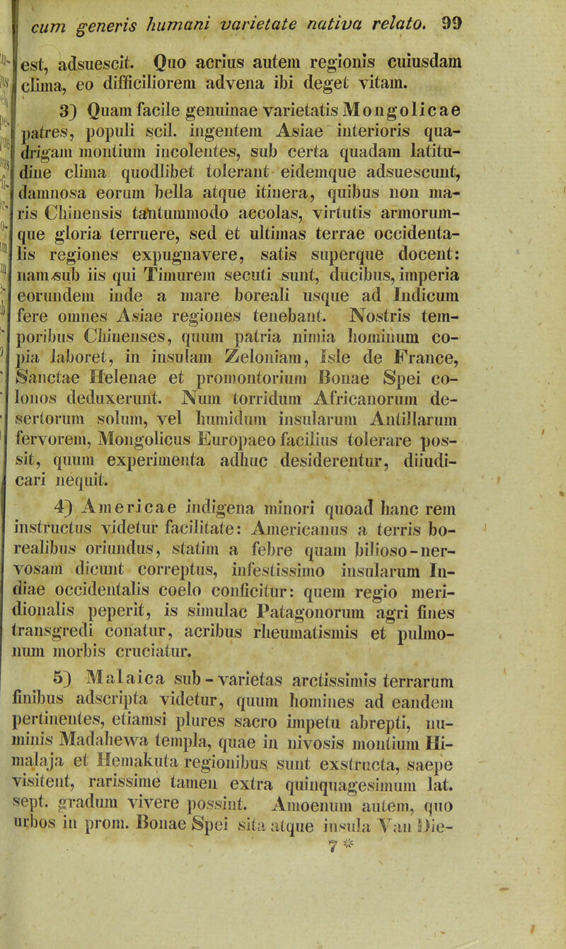 est, adsuescit. Quo acrius autem regioiiis cuiusdam clima, eo difficiliorem advena ibi degefc vitam. 3} Quamfacile genuinae varietatis Mongolicae patres, populi scil. ingentem Asiae interioris qua- di'igam montium incolentes, sub certa quadam latitu- dine clima quodlibet tolerant eidemque adsuescunt, damnosa eorum bella atque itinera, quibus non ma- ris Chinensis tatitummodo accolas, virtutis armorum- que gloria terruere, sed et ultimas terrae occidenta- lis regiones expugnavere, satis superque docent: nam^ub iis qui Timurem secuti sunt, ducibus, imperia eorundem inde a mare boreali usque ad Indicum fere omnes Asiae regiones tenebant. Nostris tem- poribus Clnnenses, quum patria nimia liominum co- pia laboret, in insulam Zeloniam, isle de France, Sanctae Helenae et promontorium Bonae Spei co- lonos deduxerunt. Num torridum Africanorum de- serlorum solum, vel humidum insularum AntiJIarum fervorem, Mongolicus Europaeo facilius tolerare pos- sit, quum experimenta adhuc desiderentur, diiudi- cari nequit. 43 Americae indigena minori quoad hanc rem instructus videtur facilitate: Americanus a terris bo- realibus oriundus, statim a febre quam bilioso-ner- vosam dicunt correptus, infestissimo insularum In- diae occidentalis coelo conficitur: quem regio meri- dionalis peperit, is simulac Patagonorum agri fines transgredi conatur, acribus rheumatismis et puLno- nmn morbis cruciatiu*. 53 Malaica sub-varietas arctissimis terrarum finibus adscripta videtur, quum homines ad eandem pertinentes, etiamsi plures sacro impetu abrepti, nu- minis Madahewa templa, quae in nivosis niontium Hi- malaja et Hemakuta regionibus sunt exstructa, saepe visitent, rarissime tamen extra quinquagesimum lat. sept. gradum vivere possint. Amoenum auteni, quo urbos in prom. Bonae Spei sita atque insula Vaii Bie-