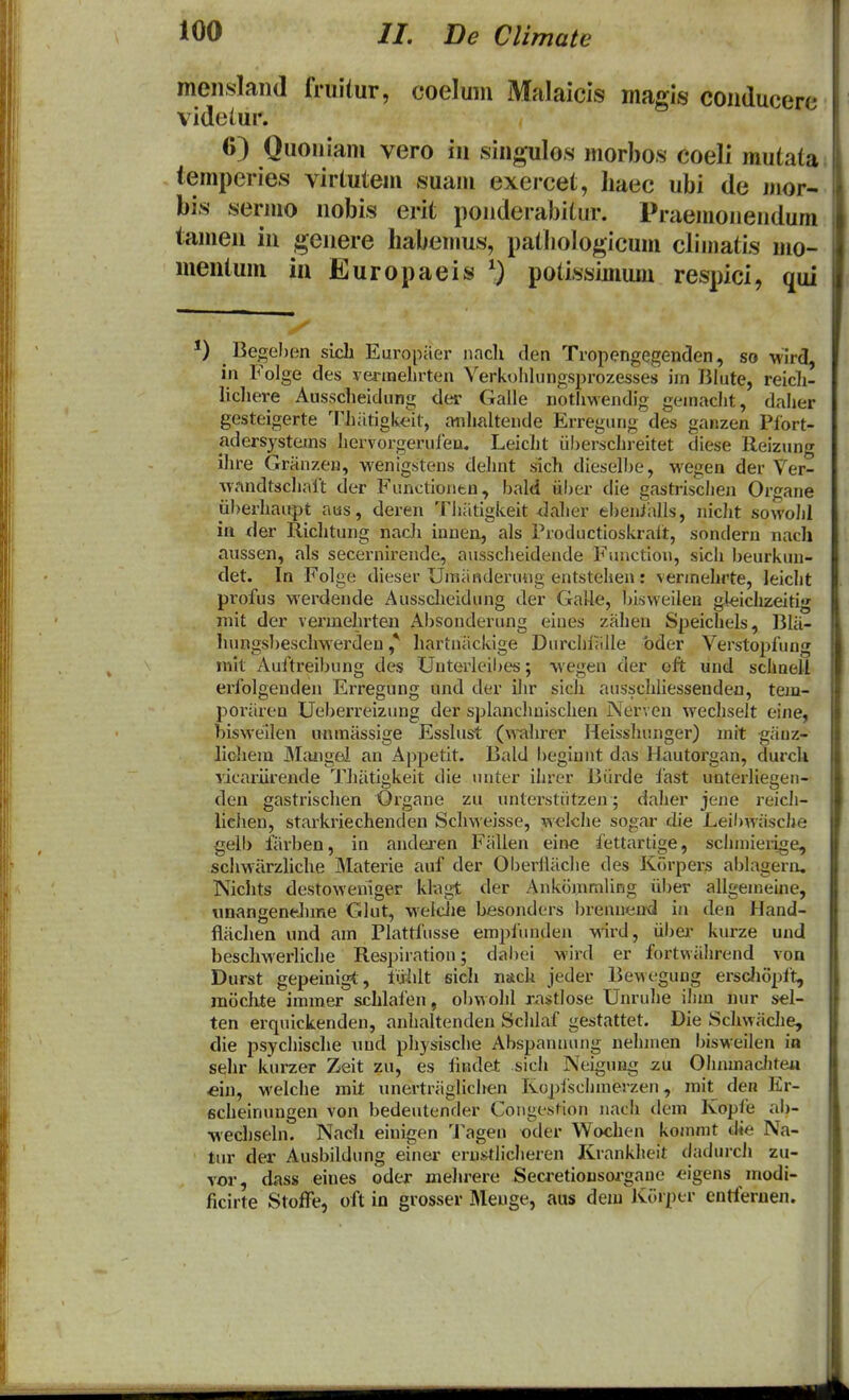 mensland fruitur, coelum Malaicis magis conducere videiur. 6) Quoniam vero in singulos morbos coeli mutata; temperies virtutem suam exercet, liaec ubi de luor- bis sermo nobis erit ponderabitur. Praemonendum tamen in genere liabemus, patliologicum climatis mo- mentum ia Europaeis potissimum respici, qui *) Begehen sicli Europaer nach clen Tropengegenclen, so 'wird, in Folge des ve^-inelirten Verkohlungsprozesses ijn Bhite, reicli- licliere Ausscheidung der Galle nothwendig geinaclit, daher gesteigerte 'F^iatigkeit, anhaltende Erregung des ganzen Plort- adersystems hervorgerufeu. Leicht iiberschreitet diese lleizung ihre Granzen, wenigstens dehnt sich diesellje, wegen der Ver- ^vandtschalt der Functionen, bald iiljer die gastrischen Organe iiberhaupt aus, deren Thiitigkeit <]aher ebenialls, nicht sowoJil itt der Richtung nacli innen, als Productioskrait, sondern nacli aussen, als secernirende, ausscheidende Function, sich beurkun- det. In Folge dieser Uiniinderung entstehen: verinehrte, leicht profus werdende Ausscheidung der Galle, bisweilen gleichzeitig niit der vermehrten Absonderung eines zahen Speichels, 13lii- hungsbeschwerden ^ liartniickige Durcln';ille bder Verstopfung init Auftreibung dc^ Uuterleil)es; wegen der eft und schaell erfolgenden Erregung und der ilir sich ausschliessenden, tejn- poriiren Ueberreizung der splanchuisclien Nerven wechselt eine, biswellen unmassige Esslust (\rahrer Heisshunger) mit giiuz- licliem JMiuigel an Appetit. Bald begiunt das Hautorgan, durcU vicariirende TJiiitlgkeit die unter ihrer Biirde fast unterliegeii- den gastrisclien Organe zu unterstiitzen; daher jene reich- lichen, starkriechenden Schweisse, welche sogar die Leibwiisclie gelb fiirben, in andei-en Fiillen eine fettartige, scliinierige, scliMarzliche Materie auf der Oberiliiche des Korpers ablagern, Nichts destoweniger klagt der Ankoinmling iiber allgemeine, unangeneJiine Glut, weidie besonders brennend in den Hand- flachen und am Plattfusse emplunden -wird, iibei' kurze und beschwerliche Respiration; dabei wii-d er fortwiilirend von Durst gepeinigt, fiiiilt sich nsch jeder Bewegung ersclioplt, mochte immer schlafen, obvvohl xastlose Unruhe ilim uur sel- ten erquickenden, anhaltenden Sclilaf gestattet. Die Schwache, die psychische nnd physische Abspaniiung nehmen bisweilen ia sehr kurzer Zeit zu, es findet sich Neigung zm OhnmacJitea «in, welche mit nnertriiglichen Kopiscliinerzen, mit den Er- ficheinungen von bedeiitencler Congestlon nach dem Kopfe ab- wechseln. Nach einigen 'J^agen oder Wochen komnit die Na- tiir der Ausbildung einer erustliclieren Kranklieit cJadurch zu- vor, dass eines oder mehrere Secretionsorgaue eigens modi- ficirte StofFe, oft io grosser Meuge, aus dem Kiirper cntferuen.