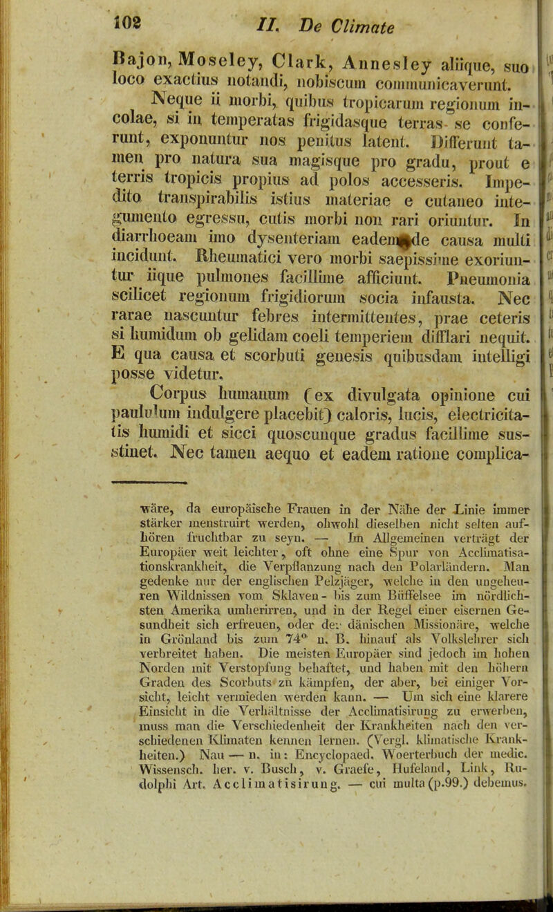 Bajon, Moseley, Clark, Annesley aliique, suo loco exactius iiotaudi, uobiscum communicaverunt. Neque ii morbi, quibus tropicarum regiouum in- colae, si iu temperatas frigidasque terras se coiife- runt, exponuntur nos penitus latent. Djtferunt ta- men pro natura sua magisque pro gradu, prout e terris iropicis propius ad polos accesseris. Impe- ditQ transpirabilis istius materiae e cutaneo inte- gumento egressu, cutis morbi non rari oriuntur. In diarrboeam imo dysenteriam eadem^|de causa multi incidunt. Rheumatici vero morbi saepissime exoriun- tur iique pulmones facillime afficiuut. Pueumouia scilicet regionum frigidiorum socia infausta. Nec rarae nascuntur febres intermittentes, prae ceteris si liumidum ob gelidam coeli temperiem difflari nequit. E qua causa et scorbuti genesis quibusdam iuteiligi posse videtur. Corpus liumanum (ex divulgata opinioue cui paululum indulgere placebit) caloris, lucis, electricita- tis Iiumidi et sicci quoscuuque gradus facillime sus- fetiuet. Nec tamen aequo et eadem ratioue complica- •wiire, cla europaisclie Frauen in der Niilie der JLinie iminer starker menstruirt werden, oliwolil dieselben niclit selten auf- Loren Iruclitbar zu seyn. — Im AUgemeinen vertragt der Europaer weit leicLter, oft olme eine >Spur von Acclimatisa- tionskranklieit, die Verpilanzung nach den Polarliindern. ]Man gedenke nur der englisclien Pelzjiiger, welche in den ungelieu- ren Wildnissen vom Sklaven- bis zum Biiffelsee im nordiich- sten Amerika umherirren, und in der Regel einer eisernen Ge- sundlieit sich erfreuen, oder dei' diinischen Missioniire, welche in Gronland bis zum 74* n. B. hinauf als Volkslehrer sicli verbreitet haben. Die meisten Europiier sind jedoch im hohen Norden mit Verstopfung behaftet, und haben mit den liiJliera Graden des Scorbuts zn kiimpfen, der aber, bei einiger Vor- sicht, leicht vermieden werden kann. — Um sich eine klarere Einsiclit in die Verhiiltnisse der Acclunatisirung zu erwerben, muss man die Verschiedenheit der Krankheiten nach den ver- schiedenen Klimaten kennen lernen, (V^ergl. klimatische Krank- heiten.) Nau — n. iu: Encyclopaed. Woerterbuch der medic. Wisseusch. her. v. Busch, v. Graefe, Hufeland, Link, Ru- dolphi Art. Acclimatisirung. — cui multa(p.99.) debemus.