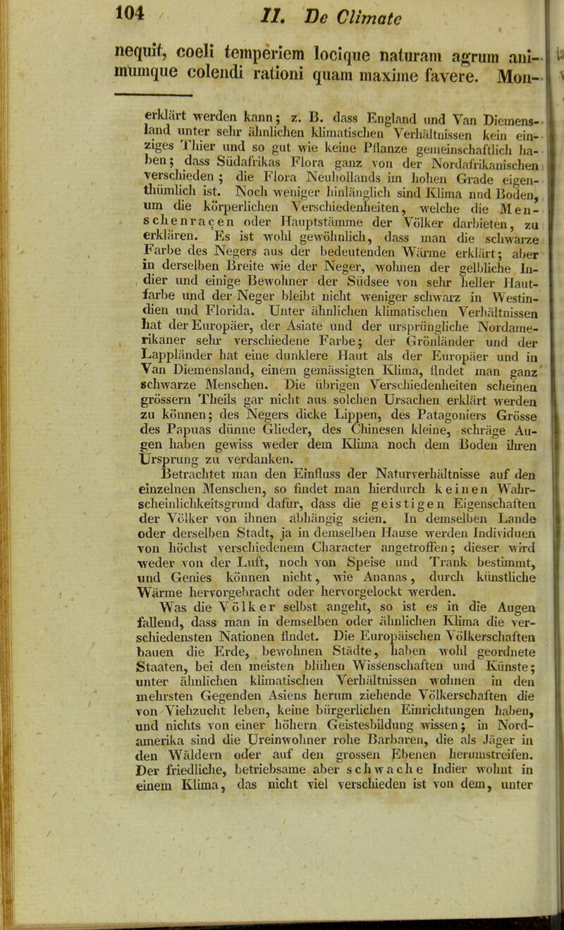 neqiiit, coeli temperlem locique naturam agrum anl- mumque colendi rationi quam maxime favere. Mou- erklart werden kann; z. B. dass England und Van Diemens- land unter selir iilinliclien kliniatisclien VerhaltuLssen kein ein- ziges TJiier und so gut wie keiue Pllanze gemeinschaftlich lia- ben; dass Sudafrikas Flora gauz von der Nordafrikanischen Terscliieden ; die Fiora Neuliollands im liolien Grade eigen- thiimlich ist. Nocli vi^eniger hinlanglicli sind Klima nnd Boden, um die korperlichen Verscliiedenheiten, welche die Men- schenracen oder Hauptstiimme der Volker darbieten, zu erkliiren. Es ist -wohl gewohnlich, dass inan die schwarze Farbe des Negers aus der bedeutenden Wiirme erkliirt; aber in derselben Breite wie der Neger, ■wolmen der gelbliche In- dier und einige Bewohner der Siidsee von selu' lieller Haut- farbe und der Neger bleibt nicht weniger schwarz in Westin- dien und Florida. Unter iihnlichen klunatischen Verliiiltnissen liat der Europiier, der Asiate und der urspriingliche Nordame- rikaner sehr verschiedene Farbe; der Gronliinder und der Lappliinder hat eine dunklere Haut als der Europiier und in Van Diemensland, einem gemiissigten KUma, flndet inan ganz schwarze Menschen. Die iibrigen Verschiedenheiten scheinen grossern Theils gar nicht aus solchen Ursaclien erkliirt werdea zu konnen; des Negers dicke Lippen, des Patagoniers Grosse des Papuas diinne Glieder, des Cliinesen kleine, schriige Au- gen haben gewiss weder dem Kluna noch dem Boden ilu-en Ursprung zu verdanken. Betrachtet man den Einfluss der Naturverhitltnisse auf den einzelnen INIenschen, so findet man Iiierdurch k e i n e n Wahr- scheiulicldceitsgrund dafiir, dass die geistigen Eigenschaftea der Vc-lker von ilinen abhiingig seien. \i\ deniselben Lande oder derselben Stadt, ja in demselben Hause werdeu Individuen Ton liochst verschiedenem Character angetroflfen; dieser wird •weder von der Luft, noch von Speise und Trank bestunmt, und Genies konnen nicht, wie Auanas, durch kiinstUche Warme liervorgeliraclit oder hervorgelockt werden. Was die V o 1 k e r selbst angeht, so ist es in die Augen fallend, dass man in demselben oder iihnlichen Khma die ver- schiedensten Nationen flndet. Die Europiiischen Viilkerscliaftea bauen die Erde, bewohnen Stiidte, haben wohl geordnete Staaten, bei den meisten bliihen Wissenschaften und Kiinste; unter iihnlichen klimatischen Verhiiltnissen wahnen in deu melirsten Gegenden Asiens herum ziehende Vollcerschaften die von Viehzucht leben, keine biirgerlichen Einrichtungen habeu, und nichts von einer hohern Geistesbilduug wissen; in Nord- amerika sind die Ureinwohner rohe Barljaren, die als Jiiger in den Wiildern oder auf den grossen Ebenen herumstreifen. Der friedliclie, betriebsame aber s c h w a c h e Indier wohnt in einem Klima, das nicht viel verscideden ist vou dem, uuter