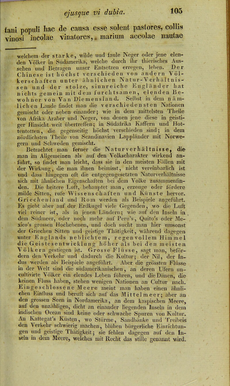 tani populi Iiac de causa esse solent pastores, collis vinosi incolae vinatores,. mariuni accolae nautae welchem der starke, wilde uiid faule Neger oder jene elen- den Volker in Siidamerika, -welclie durcli ilir tliierisches Aus- sehen und Betragen unser Entsetzen erregen, leljen. Der Chiuese ist hochst verschieden von andern V61- kerschaften unter iihnlichen Natur-Verhiiltnis- sen und der stolze, sinnreiche Engliinder hat nichts gemein mit deni furchtsamen, elenden Be- wohner von Van Diemensland. Selbst in dem niim- lichen Lande findet man die v erschiede n st en Nationen gemischt oder neben einander; wie in dem mittelsteu Theile von Afrika Araber und Neger, von denen jene diese in geisti- ger Hinsicht weit iibertreffen; in Siidairika Kaffern und Hot- tentotten, die gegenseitig hiichst verschieden sind; in dem noi-dlicJisten Theile von Scandinavien Lappliinder mit Norwe- gern und Schweden gemischt. Betrachtet man ferner die Naturverhiiltnisse, die man im AUgemeinen als auf den Volkscharakter wirkend an- fiihrt, so findet man leiclit, dass sie in den meisten Fiiilen mit der Wirkung, die man ihnen beimisst, niclit vereinl^arlich ist und dass liingegen oft die entgegengesetzten Naturverhiiltnisse sich rait iihnlichen Eigenscliaften bei dem Volke zusammenfin- den. Die lieitere Luft, behauptet man, erzeuge oder fiirdere milde Sitten, rufe Wissens ch aften und Kiinste hervor. Griechenland und Rom werden als Beispiele angefiihrt. Es giebt aber auf der Erdkugel viele Gegenden, wo die Luft viel reiner ist, als in jenen Liindern; wie auf den Inseln in , dem Siidmeer, oder noch melir auf Peru''», Quito's oder Me- xico^s grossen Hochebenen, und doch sucht man hier umsonst der Griechen Sitten und geistige Thiitigkeit, wiihrend dagegen lanter Englands neblichtem, r egen vollem Him rael die Geistesentwicklung hoher als bei den raeisten Volkern gestiegen ist. Grosse Fliisse, sagt man, befiir- dern den Verkehr und dadurch die Kultur; der Nil, der In- dus werden als Beispiele angefiihrt. Aber die griissten Fliisse in der Welt sind die siidamerikanischen, an deren Ufern un- cultivirte Volker ein elendes Leben fiihren, und dieDiinen, die keinen FIuss liaben, stehen M^enigen Nationen an Cultur nach. Eingeschlossene Meere ineint man haben einen iihnli- chen Einfluss und beruft sich auf das Mittelmeer; aber au den grossen Seen in Nordamerika, an dem kaspischen Meere, auf den unziililigen, dicht an einander Kegenden Inseln in dem indischen Ocean sind keiae oder scliwache Spuren von Kultur. An Kattegat's Kiisten, wo Stiirme, Sandbiiuke und Treil)eis den Verkehr schwierig machen, bliihen biirgerliche Einrichtun- gen und geistige Thiitigkeit; sie fehlen dagegen auf deu In- seln in dem Meere, welches mit Reclit das stille genanut wird.