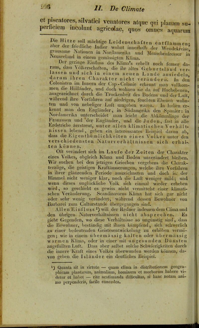 et piscatores, silvatici veiiatores atque am nlaiiam su^ perficiem iiicoluiit agricoiae, quos omiies aquaruju ^l'!/*^^ '?^''''!'*^ Leidenschaften entflainmen; al)er der friedliche Indier wolujt innerhalh der Wejidekreise grausaine Nationen in Nordamerika und Menschenfresser in i>euseeland m einem gemiissigten Klima. Der geringe Einliuss des Klima^s eriiellt noch ferner da- raus, dass Volkerschaften, die ihr altes Gehurtslaud ver- lassen und sich in einem neuen Lande ansiedeln, darum ihren Charakter nicht verandern. In den Colomsten im Innern der Cap-Colonie erkennt man vollkom- men die Hollander^ und doch wohnen sie da auf Jfochebenen, ausgezeichnet durch die Trockenheit des Bodens und der Luft, ■wahrend ihre Vorlahren auf niedrigen, feucliten Ebenen wohn- teu und von nebeliger Luft mugd^en waren. In ludien er- kennt man deu Engliinder, in Siidainerika den Spaiiier: in Nordainerika unterscheidet man leicht die Abkommliuge der Franzosen und ^der Engliinder, und die Juden, fast in alle Erdstriche zerstreut, unter allen klimatischen Verhalt- nissen lebend, geben ein interessantes Beispiel davon ab, dass die Eigenthiimlichkeiten eines Volkes unler den vers chiedensten Naturv erhiiUnissen sich erhal- ten konnen, Oft veriindert sich im Laufe der Zeiten der Charakter eine& Volkes, obgleich Klima und Boden unveriindert bleiben. Wir suchen bei den jetzigen Griechen vergebens die Charak- terziige, die geistigen Kraltiiusserungen, welche ihre Vorfahreji in ihrer gliihzenden Periode auszeichneten und doch Isl der Hiramel nicht weniger klar, noch die Luft weniger mild; und wenn dieses ungliickliche Volk sich einmal wieder erhel)en wird, so geschieht es gewiss nicht vennittelst eiuer klimati- schen Veriiuderung. Scandinaviens Klima hat sich gar nicht oder sehr wenig veriindert, wiihrend dessen Bewohner vou Barbarei zum Culturstande iibergegaugen sind. AllenEinflussi) will der Redner indessen dem Clima und den iibrigen Naturverhiiltnissen nicht absprechen. Es giebt Gegenden, wo diese Verliiiltuisse so ungiiustig siud, dass die Bewoluier, I)estiindig mit ihuen kiimpfend, sich schwerlicli 7M einer bedeutenden Geistesentwickelung zu erluilien venno- gen; wie in einem ii 1) e r m ii s s i g k a 11 e n oder ii b e r m ii s s i g warmen Klima, oder in einer mit ungesunden Diinsten angefiillten Luft. Dass aber selbst solche Schwierigkeiten durch die innere Kraft eines Volkes iibervvundeu werden konneu, da- \on geben die IsUinder ein deutliches Beispiel. 1) Quanta sit in vktiite — quain clima in distributioneni geogra- pliicam plantaniin, animaliuni, Iioininum ct inorboruin habere vi- <letiu- et liabet — rite aestiiuanda diliicultas, si hanc notam ani- mo peiiJenderis, facile concedes.