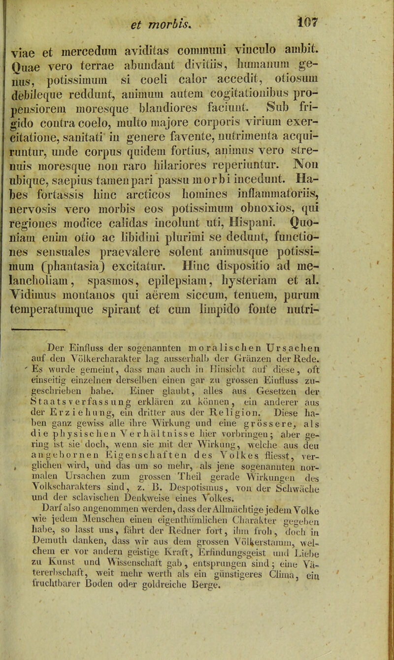 viae et mercediim aviditas commiiiii vincido ambit. Quae vero terrae abuudaut divitiis, humauum ge- lius, potissimum si coeli caior accedit, otiosum debileque reddunt, animum autem cogitationibus pro- pensiorem moresque biandiores faciunt. Sub fri- gido contra coelo, multo majore corporis virium exer- citatioue, sanitati iu genere favente, nutrimenta acqui- runtur, uude corpus quidem fortius, animus vero stre- nuis moresque iion raro hilariores reperiuntur. Non ubique, saepius tamen pari passu m o r b i incedunt. Ha- bes fortassis hinc arcticos homines inflanunatoriis, nervosis vero morbis eos potissimum obnoxios, qui regiones modice calidas incolunt uti, Hispani. Quo- niam enim otio ac libidini plurimi se dedunt, functio- nes sensuales praevalere soleiit animusque potissi- mum fphantasia} excitatur. Hinc disposfitio ad me- lancholiam, spasnios, epilepsiam, liysteriam et al. Vidumis montanos qui aerem siccum, tenuem, puruni temperatumque spirant et cum limpido fonte iiutri-' Der Einfluss der sogoiiannten inoralisclien Ursachen auf deu Volkercliarakter lag ausserliall> der Griinzen derRede. ' Es wurde genieiut, dass man auch in Iliiisiclit auf diese, oft einseitig einzelnen derselben einen gar zu grossen Einfluss zu- gesclirieben hahe. Einer glaubt, alles aus Gesetzen der Staatsverfassung erklaren zu konnen, ein anderer aus der Erziehung, eui drltter aus der Religion. Diese ha- l)en ganz gewiss alle ihre Wirkung und eine grossere, als die physischen VerliHltuisse hier vorbringeu; aber ge- ring ist sie doch, wenu sie mit der Wirkung, welche aus deu angebornen Eigenschaften des Volkes fliesst, ver- glichen -wird, und das um so mehr, als jene sogenanuteu nor- malen Ursachen zum grossen Theil gerade Wirkungen des Volkscharakters sind, z. B. Despotismus, vou der Schwiiche und der sclavischen Denkweise eines Tolkes. Darf also angeuommen werden, dass der Alhnachtige jedem Volke wie jedem Menscheu einen eigenthiimlichen Charakter ge^eben habe, so lasst uns, fiihrt der Redner fort, ilnn froh, do^ch in Demuth danken, dass wir aus dem grossen VolVerstamm, wei- chem er vor audern geistige Kraft, Erfindungsgeist uud Liebe zu Kunst und Wissenschalt gab, entsprungen suid; ehie Vii- tererbschaft, weit mehr werth als ein giinstigeres Clhua, eia iruchtbarer Boden oder goldreiche Berge.