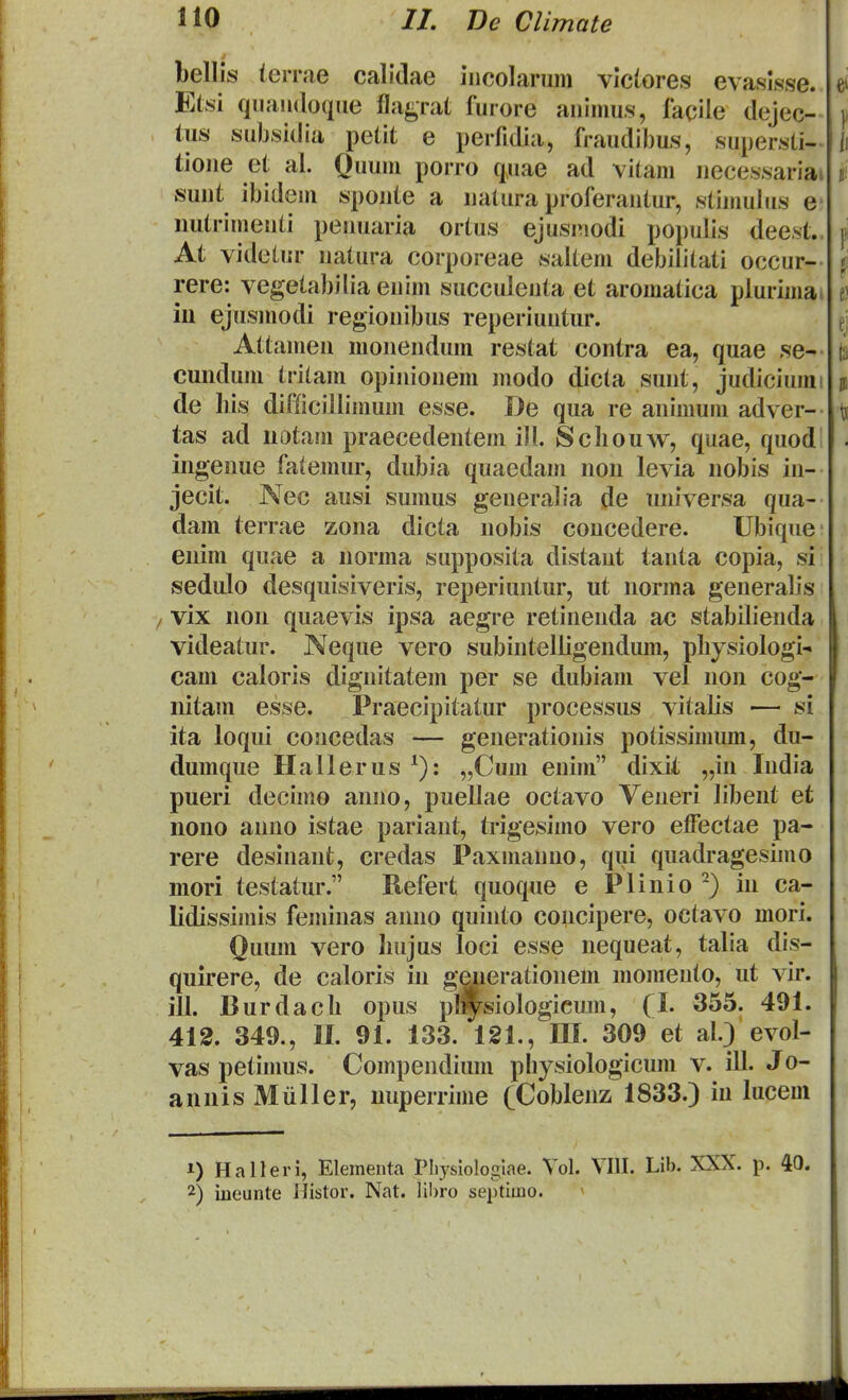 bellis iernie calidae iiicolaruin vlclores evaslsse. Etsi quaudoque fla^rat furore animus, facile dejec- lus subsidia petit e perfidia, fraudibus, supersti- tione et al. Quum porro quae ad vitam necessariai sunt ibidem sponte a natura proferantur, stimuJus e- imtrimeuti penuaria ortus ejusmodi populis deest.. At videtur natura corporeae saltem debilitati occur- rere: vegetabilia enim succulenta et aromatica plurimai in ejusmodi regionibus reperiuntur. Attamen monendum restat contra ea, quae se- cundum tritam opinionem modo dicta sunt, judiciumi de bis difficillimum esse. De qua re animum adver- tas ad uotam praecedentem ill. Scbouw, quae, quod ingenue fatemur, dubia quaedam non levia nobis in- jecit. Nec ausi sumus generalia de universa qua- dam terrae zona dicta nobis concedere. Ubique enim quae a norma supposita distaut tanta copia, si sedulo desquisiveris, reperiuntur, ut norma generalis vix non quaevis ipsa aegre retinenda ac stabilienda videatur. Neque vero subintelligendum, pbysiologi- cam caloris dignitatem per se dubiam vel non cog- nitam esse. Praecipitatur processus vitalis — si ita loqui concedas — generationis potissimum, du- dumque Hallerus ^): „Cum enim dixit „in India pueri decimo anno, puellae octavo Veneri Jibent et nono anno istae pariant, trigesimo vero effectae pa- rere desinant, credas Paxmanno, qui quadragesimo mori testatur. Refert quoque e Plinio -) in ca- lidissimis feminas anno quinto concipere, octavo mori. Quum vero Imjus loci esse nequeat, talia dis- quirere, de caloris in geuerationem momento, ut vir. ill. Burdacb opus pJiysioIogicum, {l. 355. 491. 412. 349., II. 91. 133. 121., III. 309 et al.) evol- vas petinms. Compendium pliysiologicum v. ill. Jo- anuis Miiller, uuperrime (Cobleuz 1833.) iu lucem 1) Halleri, Elementa Pliyslologlae. Vol. VIII. Lib. XXX. p. 40. 2) ineunte llistor. Nat. liI)ro septiino. ^