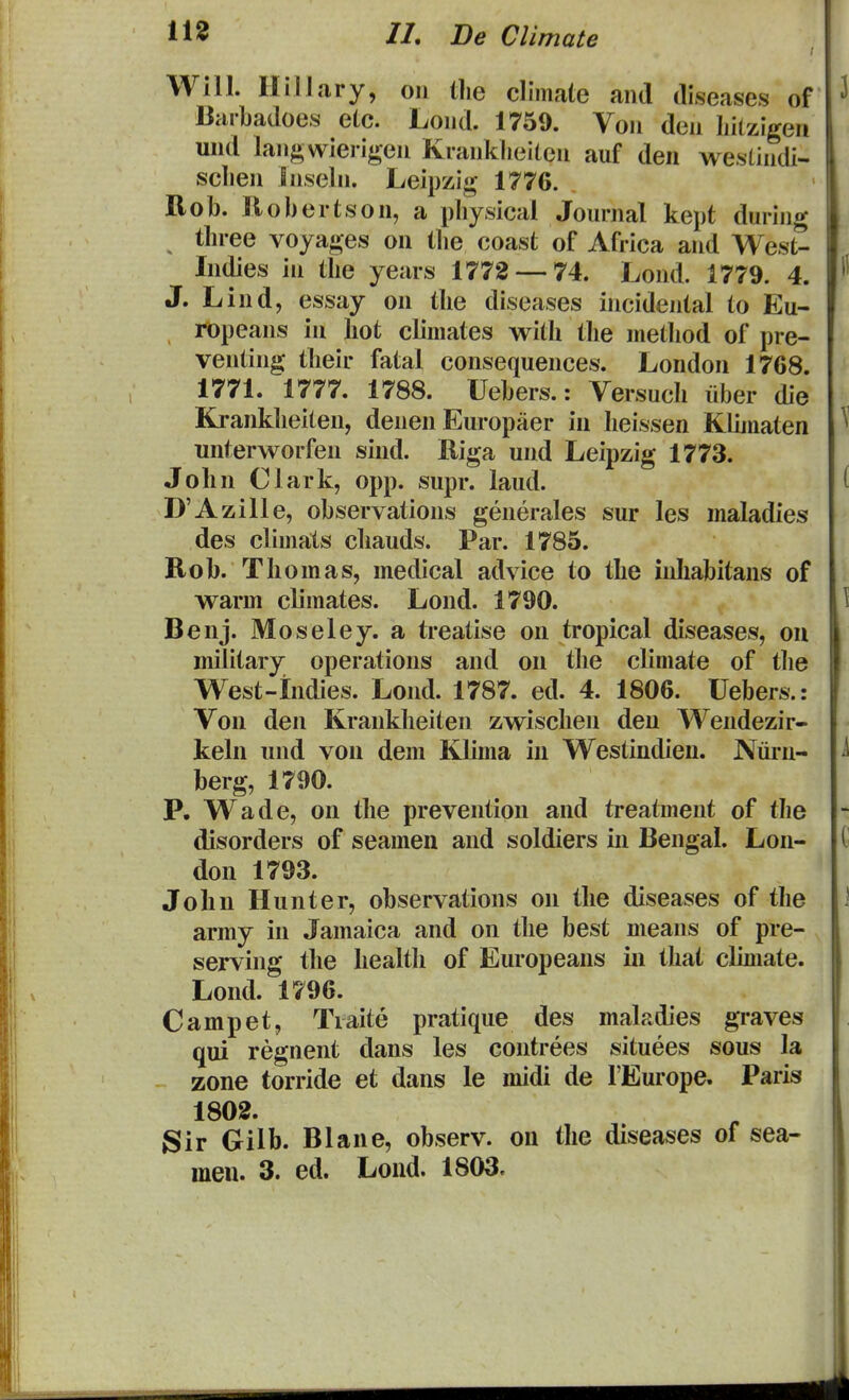 Will. HilJary, on the climate and diseases of Barbadoes etc. Lond. 1759. Von den Iiitzigen und langwierigen Kranklieiten auf den westindi- sclien Bnseln. Leipzig 1776. Rob. llobertson, a pbysicai Journal kept during tbree voyages on tlie coast of Africa and West- Indies in tbe years 1772 — 74. Lond. 1779. 4. J. Lind, essay on tbe diseases incidental to Eu- ropeans in bot climates witb tbe metbod of pre- venting tbeir fatal consequences. London 1768. 1771. 1777. 1788. Uebers.: Versucb iiber die Kranklieiten, denen Europaer in beissen Klbnaten unterworfen sind. Riga und Leipzig 1773. Jobn Clark, opp. supr. laud. D'Azille, observations generales sur les maladies des climats cbauds. Par. 1785. Rob. Thomas, medical advice to the inhabitans of warm climates. Lond. 1790. Benj. Moseley. a treatise on tropical diseases, ou military operations and on tlie climate of t]ie West-indies. Lond. 1787. ed. 4. 1806. Uebers.: Von den Krankbeiten zwischen den Wendezir- kehi und von dem Klima in Westindieu. Nuiii- berg, 1790. P. Wade, on tbe prevention and treatment of tbe disorders of seameu and soldiers in Bengal. Lon- don 1793. John Hunter, observations ou the diseases of tbe army in Jamaica and on tbe best means of pre- serving tbe healtli of Europeaus iu that clmiate. Lond. 1796. Campet, Tiaite pratique des maladies graves qui regnent dans les coutrees situees sous la zone torride et daus le midi de FEurope. Paris 1802. Sir Gilb. Blaue, observ. on tbe diseases of sea- meu. 3. ed. Loud. 1803.